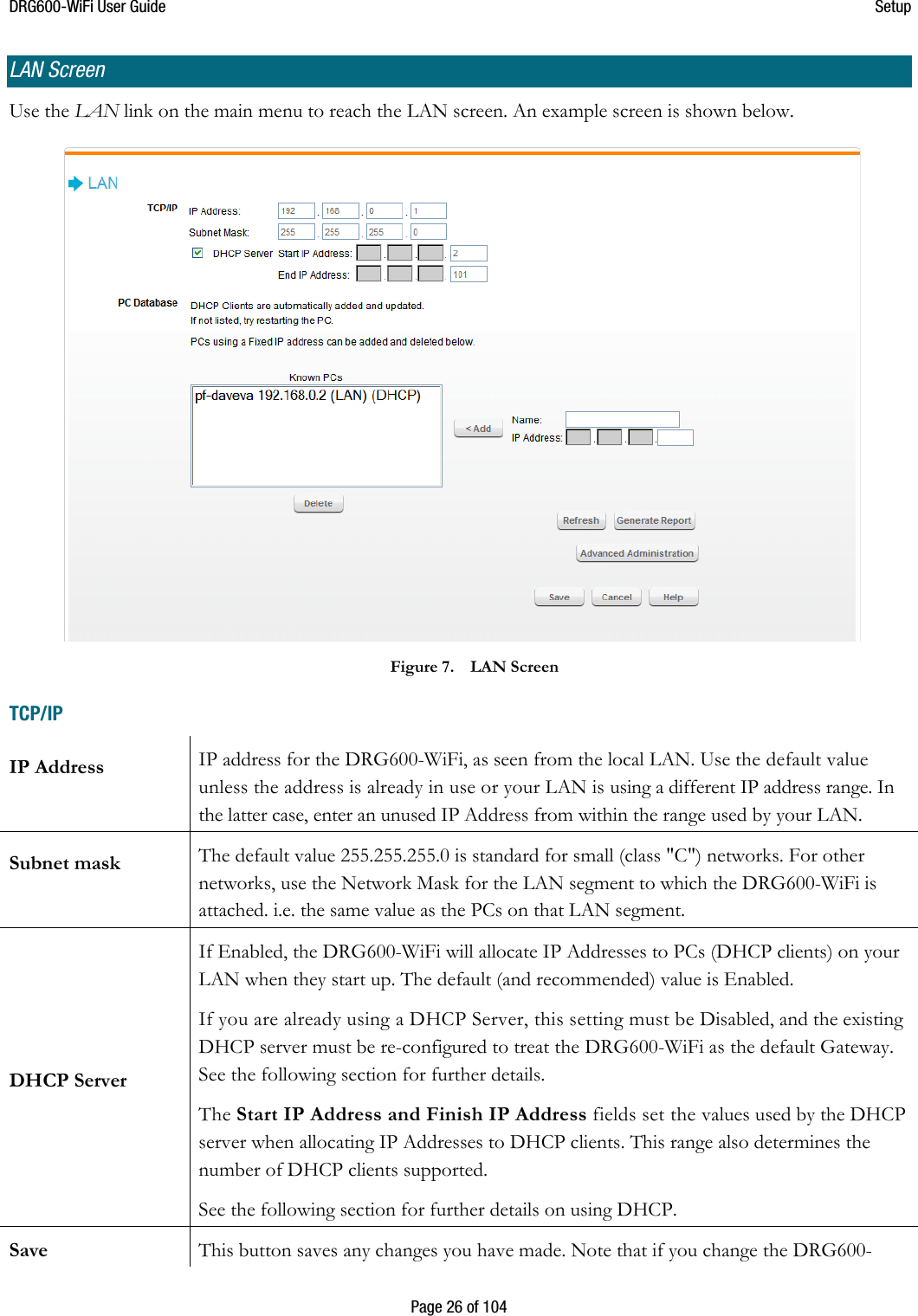 DRG600WiFi User Guide  Setup  Page 26 of 104 LAN Screen Use the LAN link on the main menu to reach the LAN screen. An example screen is shown below.  Figure 7. LAN Screen TCP/IP IP Address  IP address for the DRG600-WiFi, as seen from the local LAN. Use the default value unless the address is already in use or your LAN is using a different IP address range. In the latter case, enter an unused IP Address from within the range used by your LAN. Subnet mask  The default value 255.255.255.0 is standard for small (class &quot;C&quot;) networks. For other networks, use the Network Mask for the LAN segment to which the DRG600-WiFi is attached. i.e. the same value as the PCs on that LAN segment. DHCP Server If Enabled, the DRG600-WiFi will allocate IP Addresses to PCs (DHCP clients) on your LAN when they start up. The default (and recommended) value is Enabled. If you are already using a DHCP Server, this setting must be Disabled, and the existing DHCP server must be re-configured to treat the DRG600-WiFi as the default Gateway. See the following section for further details. The Start IP Address and Finish IP Address fields set the values used by the DHCP server when allocating IP Addresses to DHCP clients. This range also determines the number of DHCP clients supported. See the following section for further details on using DHCP. Save  This button saves any changes you have made. Note that if you change the DRG600-