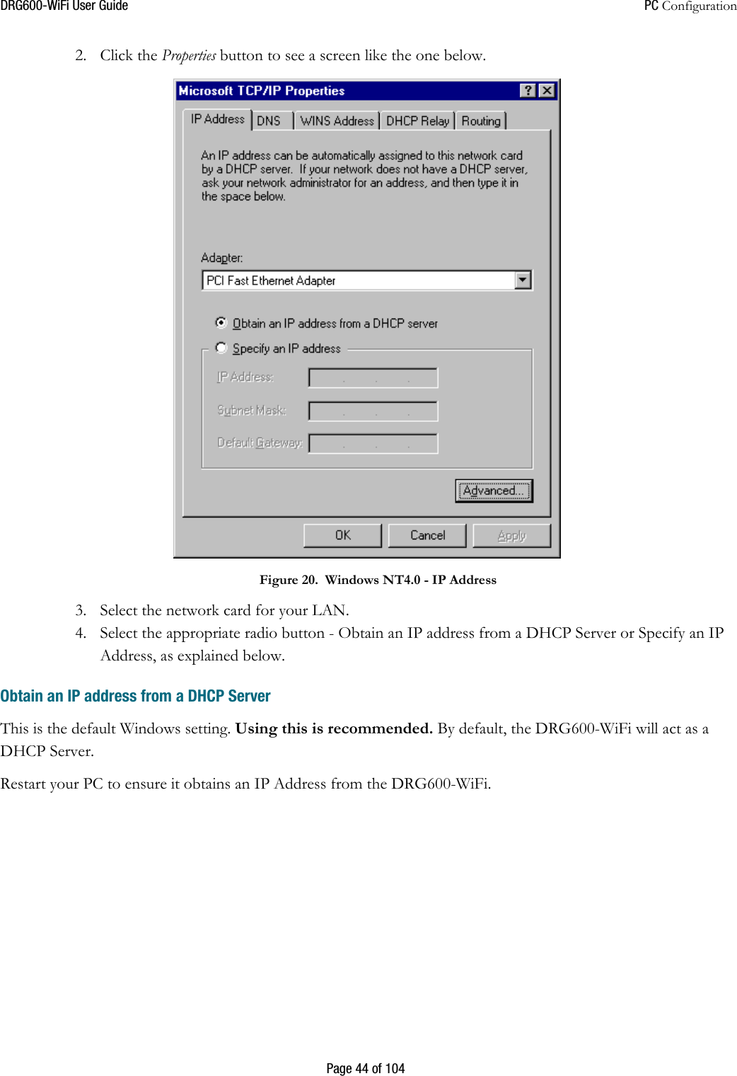 DRG600WiFi User Guide  PC Configuration  Page 44 of 104 2. Click the Properties button to see a screen like the one below.  Figure 20. Windows NT4.0 - IP Address 3. Select the network card for your LAN. 4. Select the appropriate radio button - Obtain an IP address from a DHCP Server or Specify an IP Address, as explained below. Obtain an IP address from a DHCP Server This is the default Windows setting. Using this is recommended. By default, the DRG600-WiFi will act as a DHCP Server. Restart your PC to ensure it obtains an IP Address from the DRG600-WiFi.    