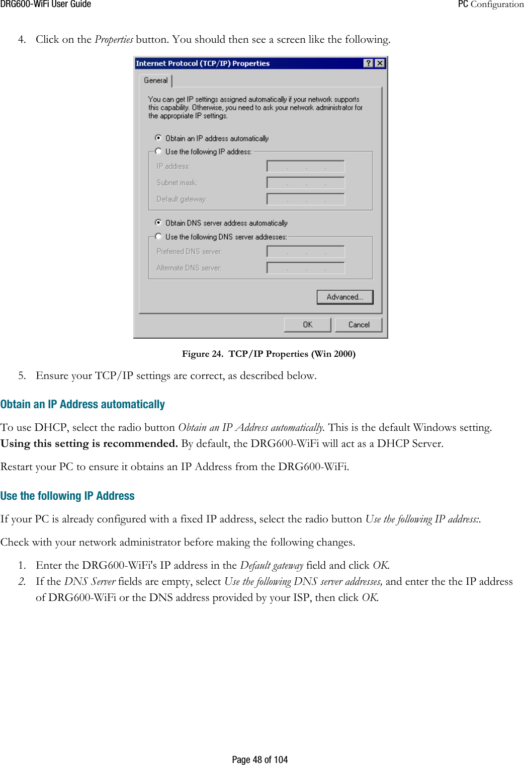 DRG600WiFi User Guide  PC Configuration  Page 48 of 104 4. Click on the Properties button. You should then see a screen like the following.  Figure 24. TCP/IP Properties (Win 2000)  5. Ensure your TCP/IP settings are correct, as described below.  Obtain an IP Address automatically To use DHCP, select the radio button Obtain an IP Address automatically. This is the default Windows setting. Using this setting is recommended. By default, the DRG600-WiFi will act as a DHCP Server. Restart your PC to ensure it obtains an IP Address from the DRG600-WiFi.  Use the following IP Address If your PC is already configured with a fixed IP address, select the radio button Use the following IP address:.  Check with your network administrator before making the following changes. 1. Enter the DRG600-WiFi&apos;s IP address in the Default gateway field and click OK.  2. If the DNS Server fields are empty, select Use the following DNS server addresses, and enter the the IP address of DRG600-WiFi or the DNS address provided by your ISP, then click OK.   