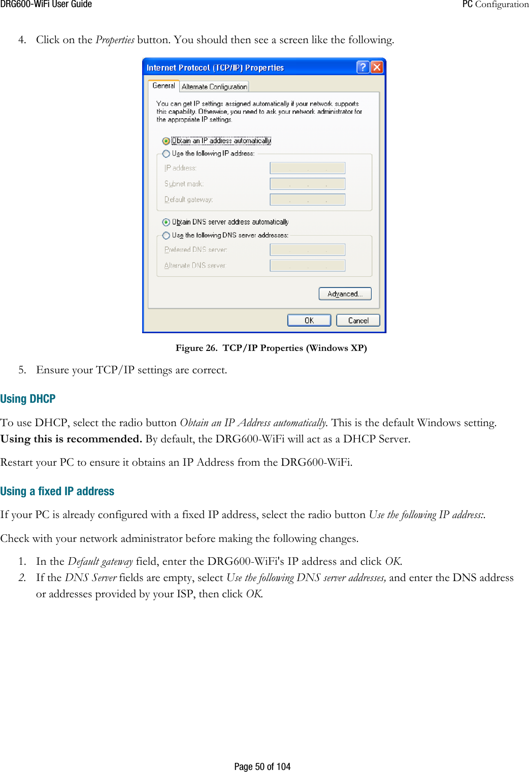 DRG600WiFi User Guide  PC Configuration  Page 50 of 104 4. Click on the Properties button. You should then see a screen like the following.  Figure 26. TCP/IP Properties (Windows XP)  5. Ensure your TCP/IP settings are correct. Using DHCP To use DHCP, select the radio button Obtain an IP Address automatically. This is the default Windows setting. Using this is recommended. By default, the DRG600-WiFi will act as a DHCP Server. Restart your PC to ensure it obtains an IP Address from the DRG600-WiFi.  Using a fixed IP address  If your PC is already configured with a fixed IP address, select the radio button Use the following IP address:.  Check with your network administrator before making the following changes. 1. In the Default gateway field, enter the DRG600-WiFi&apos;s IP address and click OK.  2. If the DNS Server fields are empty, select Use the following DNS server addresses, and enter the DNS address or addresses provided by your ISP, then click OK.   