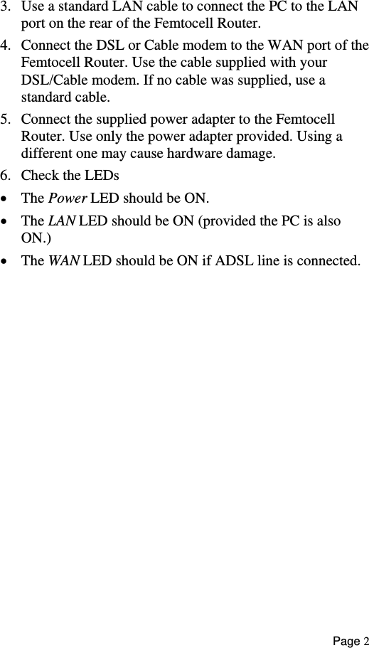  3.  Use a standard LAN cable to connect the PC to the LAN port on the rear of the Femtocell Router. Connect the DSL or Cable modem to the WAN port of tFemtocell Router. Use th4.  he e cable supplied with your 5.  emtocell he power adapter provided. Using a  e damage. •  wer LED should be ON. ON.) The WAN LED should be ON if ADSL line is connected.  DSL/Cable modem. If no cable was supplied, use a  standard cable. Connect the supplied power adapter to the FRouter. Use only tdifferent one may cause hardwar6.  Check the LEDs The Po•  The LAN LED should be ON (provided the PC is also • Page 2 