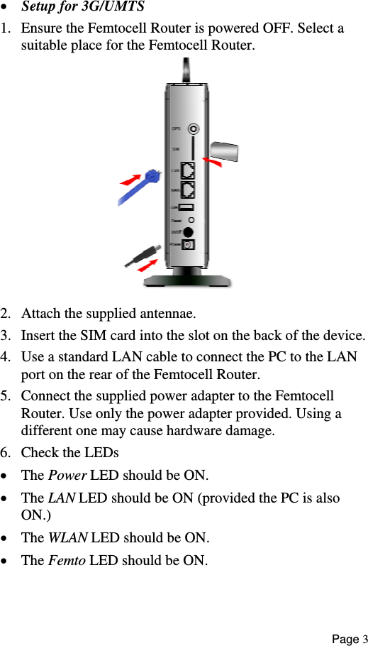  •  Setup for 3G/UMTS  1.  Ensure the Femtocell Router is powered OFF. Select a suitable place for the Femtocell Router.  2.  Attach the supplied antennae. 3.  Insert the SIM card into the slot on the back of the device. 4.  Use a standard LAN cable to connect the PC to the LAN port on the rear of the Femtocell Router. 5.  Connect the supplied power adapter to the Femtocell Router. Use only the power adapter provided. Using a  different one may cause hardware damage. 6.  Check the LEDs •  The Power LED should be ON. •  The LAN LED should be ON (provided the PC is also ON.) •  The WLAN LED should be ON. •  The Femto LED should be ON.  Page 3 