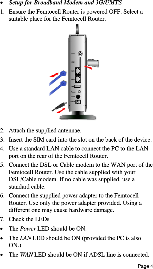  •  Setup for Broadband Modem and 3G/UMTS  1.  Ensure the Femtocell Router is powered OFF. Select a suitable place for the Femtocell Router.  2.  Attach the supplied antennae. 3.  Insert the SIM card into the slot on the back of the device. 4.  Use a standard LAN cable to connect the PC to the LAN port on the rear of the Femtocell Router. 5.  Connect the DSL or Cable modem to the WAN port of the Femtocell Router. Use the cable supplied with your DSL/Cable modem. If no cable was supplied, use a  standard cable. 6.  Connect the supplied power adapter to the Femtocell Router. Use only the power adapter provided. Using a  different one may cause hardware damage. 7.  Check the LEDs •  The Power LED should be ON. •  The LAN LED should be ON (provided the PC is also ON.) •  The WAN LED should be ON if ADSL line is connected. Page 4 