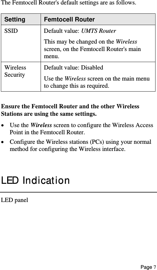  The Femtocell Router&apos;s default settings are as follows. Setting  Femtocell Router SSID Default value: UMTS Router This may be changed on the Wireless screen, on the Femtocell Router&apos;s main menu. Wireless Security  Default value: Disabled Use the Wireless screen on the main menu to change this as required.  Ensure the Femtocell Router and the other Wireless  Stations are using the same settings. •  Use the Wireless screen to configure the Wireless Access Point in the Femtocell Router. •  Configure the Wireless stations (PCs) using your normal method for configuring the Wireless interface.    LED Indication LED panel Page 7 