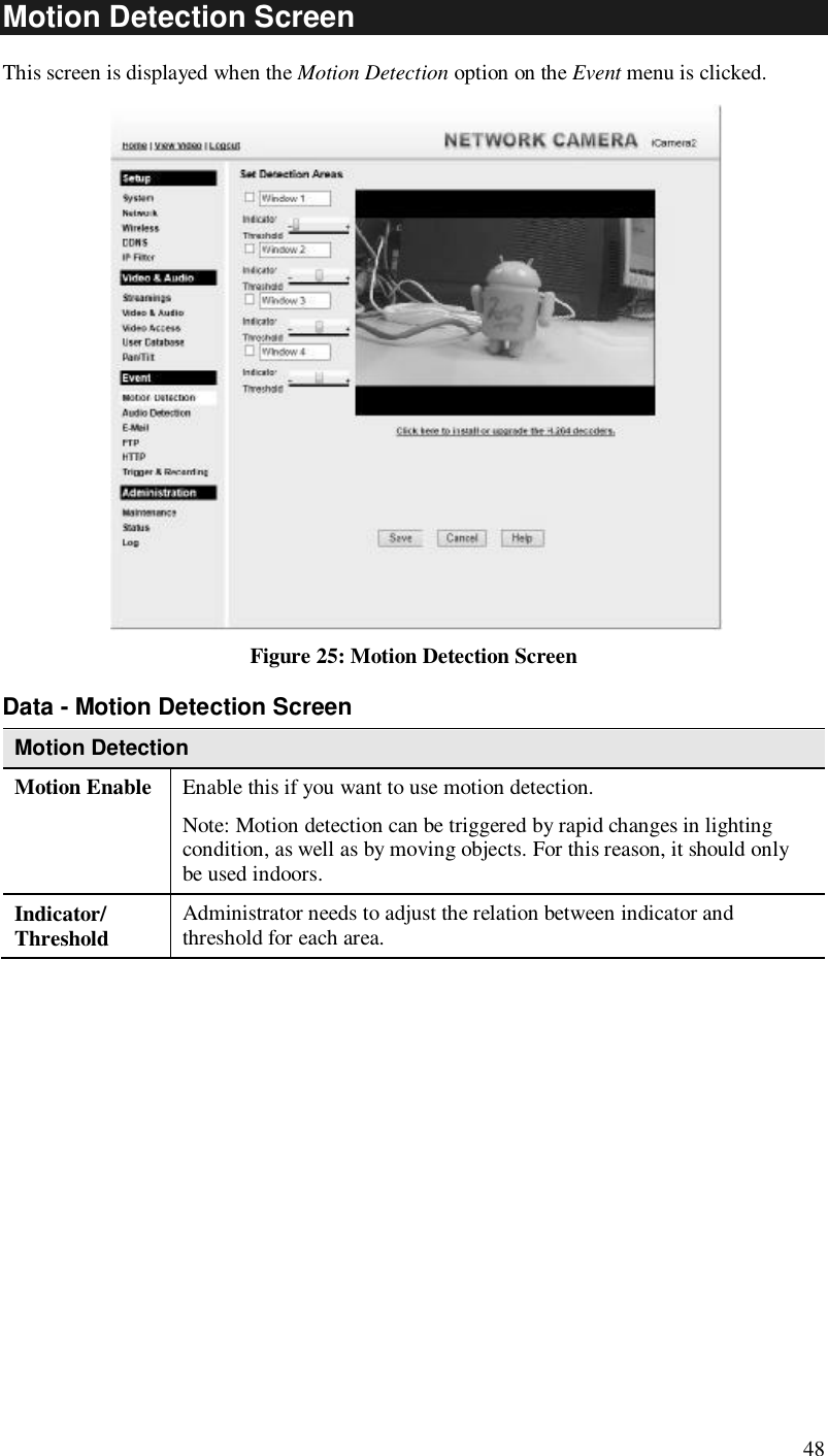  48 Motion Detection Screen This screen is displayed when the Motion Detection option on the Event menu is clicked.    Figure 25: Motion Detection Screen Data - Motion Detection Screen Motion Detection Motion Enable  Enable this if you want to use motion detection.  Note: Motion detection can be triggered by rapid changes in lighting condition, as well as by moving objects. For this reason, it should only be used indoors. Indicator/ Threshold  Administrator needs to adjust the relation between indicator and threshold for each area.   