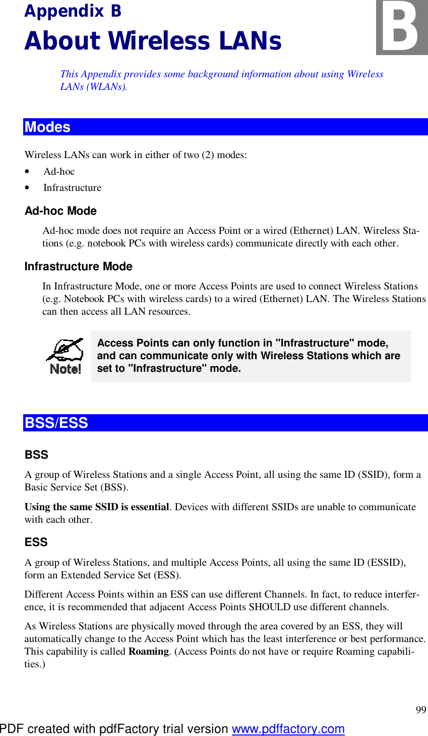  99 Appendix B About Wireless LANs This Appendix provides some background information about using Wireless LANs (WLANs). Modes Wireless LANs can work in either of two (2) modes: •  Ad-hoc •  Infrastructure Ad-hoc Mode Ad-hoc mode does not require an Access Point or a wired (Ethernet) LAN. Wireless Sta-tions (e.g. notebook PCs with wireless cards) communicate directly with each other. Infrastructure Mode In Infrastructure Mode, one or more Access Points are used to connect Wireless Stations (e.g. Notebook PCs with wireless cards) to a wired (Ethernet) LAN. The Wireless Stations can then access all LAN resources.  Access Points can only function in &quot;Infrastructure&quot; mode, and can communicate only with Wireless Stations which are set to &quot;Infrastructure&quot; mode.  BSS/ESS BSS A group of Wireless Stations and a single Access Point, all using the same ID (SSID), form a Basic Service Set (BSS). Using the same SSID is essential. Devices with different SSIDs are unable to communicate with each other. ESS A group of Wireless Stations, and multiple Access Points, all using the same ID (ESSID), form an Extended Service Set (ESS). Different Access Points within an ESS can use different Channels. In fact, to reduce interfer-ence, it is recommended that adjacent Access Points SHOULD use different channels. As Wireless Stations are physically moved through the area covered by an ESS, they will automatically change to the Access Point which has the least interference or best performance. This capability is called Roaming. (Access Points do not have or require Roaming capabili-ties.) B PDF created with pdfFactory trial version www.pdffactory.com