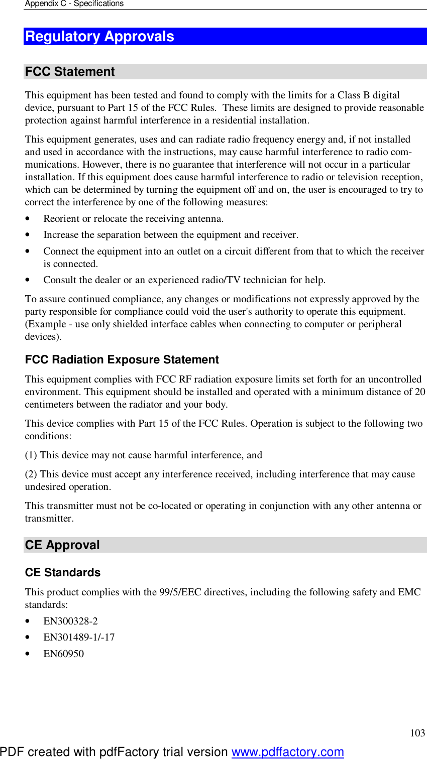 Appendix C - Specifications 103 Regulatory Approvals  FCC Statement This equipment has been tested and found to comply with the limits for a Class B digital device, pursuant to Part 15 of the FCC Rules.  These limits are designed to provide reasonable protection against harmful interference in a residential installation.  This equipment generates, uses and can radiate radio frequency energy and, if not installed and used in accordance with the instructions, may cause harmful interference to radio com-munications. However, there is no guarantee that interference will not occur in a particular installation. If this equipment does cause harmful interference to radio or television reception, which can be determined by turning the equipment off and on, the user is encouraged to try to correct the interference by one of the following measures: •  Reorient or relocate the receiving antenna. •  Increase the separation between the equipment and receiver. •  Connect the equipment into an outlet on a circuit different from that to which the receiver is connected. •  Consult the dealer or an experienced radio/TV technician for help. To assure continued compliance, any changes or modifications not expressly approved by the party responsible for compliance could void the user&apos;s authority to operate this equipment. (Example - use only shielded interface cables when connecting to computer or peripheral devices). FCC Radiation Exposure Statement This equipment complies with FCC RF radiation exposure limits set forth for an uncontrolled environment. This equipment should be installed and operated with a minimum distance of 20 centimeters between the radiator and your body. This device complies with Part 15 of the FCC Rules. Operation is subject to the following two conditions:  (1) This device may not cause harmful interference, and  (2) This device must accept any interference received, including interference that may cause undesired operation. This transmitter must not be co-located or operating in conjunction with any other antenna or transmitter. CE Approval CE Standards This product complies with the 99/5/EEC directives, including the following safety and EMC standards: •  EN300328-2 •  EN301489-1/-17 •  EN60950 PDF created with pdfFactory trial version www.pdffactory.com