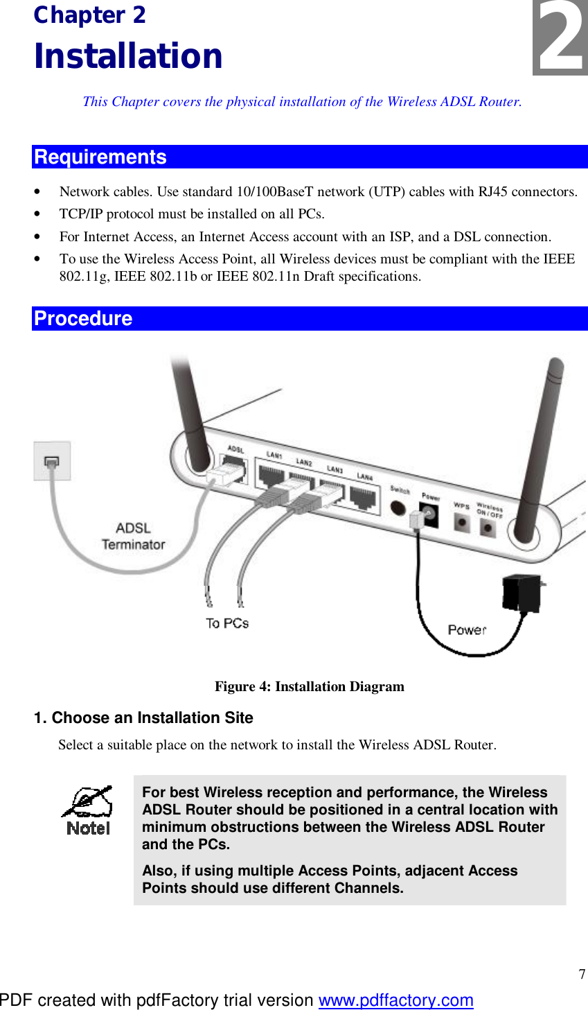  7 Chapter 2 Installation This Chapter covers the physical installation of the Wireless ADSL Router. Requirements •  Network cables. Use standard 10/100BaseT network (UTP) cables with RJ45 connectors. •  TCP/IP protocol must be installed on all PCs. •  For Internet Access, an Internet Access account with an ISP, and a DSL connection. •  To use the Wireless Access Point, all Wireless devices must be compliant with the IEEE 802.11g, IEEE 802.11b or IEEE 802.11n Draft specifications. Procedure  Figure 4: Installation Diagram 1. Choose an Installation Site Select a suitable place on the network to install the Wireless ADSL Router.    For best Wireless reception and performance, the Wireless ADSL Router should be positioned in a central location with minimum obstructions between the Wireless ADSL Router and the PCs. Also, if using multiple Access Points, adjacent Access Points should use different Channels.  2 PDF created with pdfFactory trial version www.pdffactory.com