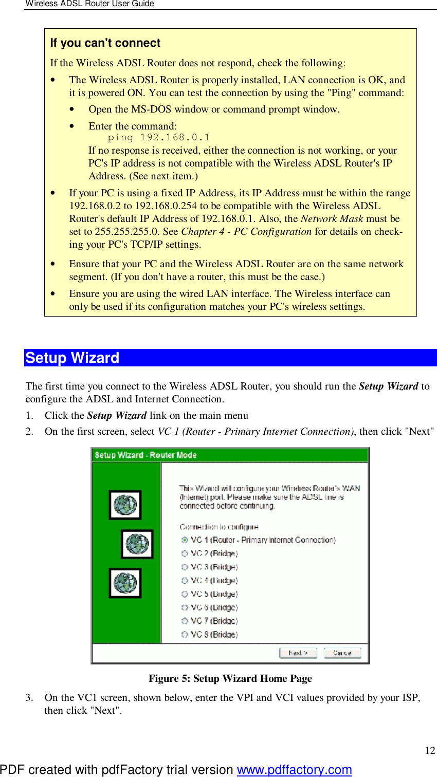 Wireless ADSL Router User Guide 12 If you can&apos;t connect If the Wireless ADSL Router does not respond, check the following: •  The Wireless ADSL Router is properly installed, LAN connection is OK, and it is powered ON. You can test the connection by using the &quot;Ping&quot; command: •  Open the MS-DOS window or command prompt window. •  Enter the command:    ping 192.168.0.1 If no response is received, either the connection is not working, or your PC&apos;s IP address is not compatible with the Wireless ADSL Router&apos;s IP Address. (See next item.) •  If your PC is using a fixed IP Address, its IP Address must be within the range 192.168.0.2 to 192.168.0.254 to be compatible with the Wireless ADSL Router&apos;s default IP Address of 192.168.0.1. Also, the Network Mask must be set to 255.255.255.0. See Chapter 4 - PC Configuration for details on check-ing your PC&apos;s TCP/IP settings. •  Ensure that your PC and the Wireless ADSL Router are on the same network segment. (If you don&apos;t have a router, this must be the case.)  •  Ensure you are using the wired LAN interface. The Wireless interface can only be used if its configuration matches your PC&apos;s wireless settings.  Setup Wizard The first time you connect to the Wireless ADSL Router, you should run the Setup Wizard to configure the ADSL and Internet Connection. 1. Click the Setup Wizard link on the main menu 2. On the first screen, select VC 1 (Router - Primary Internet Connection), then click &quot;Next&quot;  Figure 5: Setup Wizard Home Page 3. On the VC1 screen, shown below, enter the VPI and VCI values provided by your ISP, then click &quot;Next&quot;. PDF created with pdfFactory trial version www.pdffactory.com