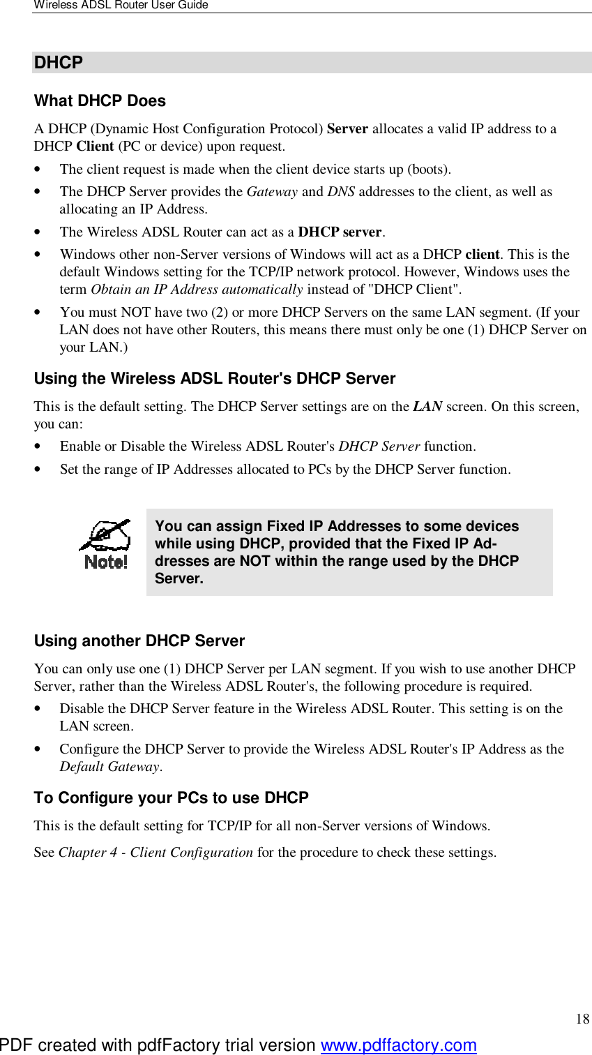 Wireless ADSL Router User Guide 18 DHCP What DHCP Does A DHCP (Dynamic Host Configuration Protocol) Server allocates a valid IP address to a DHCP Client (PC or device) upon request. •  The client request is made when the client device starts up (boots). •  The DHCP Server provides the Gateway and DNS addresses to the client, as well as allocating an IP Address. •  The Wireless ADSL Router can act as a DHCP server. •  Windows other non-Server versions of Windows will act as a DHCP client. This is the default Windows setting for the TCP/IP network protocol. However, Windows uses the term Obtain an IP Address automatically instead of &quot;DHCP Client&quot;. •  You must NOT have two (2) or more DHCP Servers on the same LAN segment. (If your LAN does not have other Routers, this means there must only be one (1) DHCP Server on your LAN.) Using the Wireless ADSL Router&apos;s DHCP Server This is the default setting. The DHCP Server settings are on the LAN screen. On this screen, you can: •  Enable or Disable the Wireless ADSL Router&apos;s DHCP Server function. •  Set the range of IP Addresses allocated to PCs by the DHCP Server function.   You can assign Fixed IP Addresses to some devices while using DHCP, provided that the Fixed IP Ad-dresses are NOT within the range used by the DHCP Server.  Using another DHCP Server You can only use one (1) DHCP Server per LAN segment. If you wish to use another DHCP Server, rather than the Wireless ADSL Router&apos;s, the following procedure is required. •  Disable the DHCP Server feature in the Wireless ADSL Router. This setting is on the LAN screen. •  Configure the DHCP Server to provide the Wireless ADSL Router&apos;s IP Address as the Default Gateway. To Configure your PCs to use DHCP This is the default setting for TCP/IP for all non-Server versions of Windows. See Chapter 4 - Client Configuration for the procedure to check these settings.   PDF created with pdfFactory trial version www.pdffactory.com