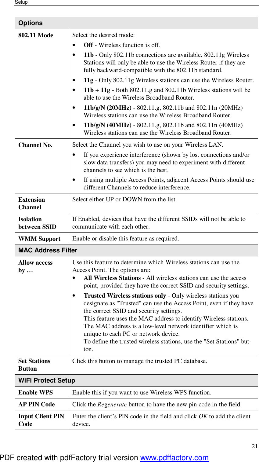 Setup 21 Options 802.11 Mode  Select the desired mode: •  Off - Wireless function is off. •  11b - Only 802.11b connections are available. 802.11g Wireless Stations will only be able to use the Wireless Router if they are fully backward-compatible with the 802.11b standard. •  11g - Only 802.11g Wireless stations can use the Wireless Router. •  11b + 11g - Both 802.11.g and 802.11b Wireless stations will be able to use the Wireless Broadband Router. •  11b/g/N (20MHz) - 802.11.g, 802.11b and 802.11n (20MHz) Wireless stations can use the Wireless Broadband Router. •  11b/g/N (40MHz) - 802.11.g, 802.11b and 802.11n (40MHz) Wireless stations can use the Wireless Broadband Router. Channel No.  Select the Channel you wish to use on your Wireless LAN. •  If you experience interference (shown by lost connections and/or slow data transfers) you may need to experiment with different channels to see which is the best. •  If using multiple Access Points, adjacent Access Points should use different Channels to reduce interference. Extension  Channel  Select either UP or DOWN from the list. Isolation  between SSID  If Enabled, devices that have the different SSIDs will not be able to communicate with each other.  WMM Support  Enable or disable this feature as required. MAC Address Filter Allow access by … Use this feature to determine which Wireless stations can use the Access Point. The options are: •  All Wireless Stations - All wireless stations can use the access point, provided they have the correct SSID and security settings. •  Trusted Wireless stations only - Only wireless stations you designate as &quot;Trusted&quot; can use the Access Point, even if they have the correct SSID and security settings.  This feature uses the MAC address to identify Wireless stations. The MAC address is a low-level network identifier which is unique to each PC or network device. To define the trusted wireless stations, use the &quot;Set Stations&quot; but-ton. Set Stations  Button  Click this button to manage the trusted PC database. WiFi Protect Setup Enable WPS  Enable this if you want to use Wireless WPS function. AP PIN Code  Click the Regenerate button to have the new pin code in the field. Input Client PIN Code  Enter the client’s PIN code in the field and click OK to add the client device. PDF created with pdfFactory trial version www.pdffactory.com