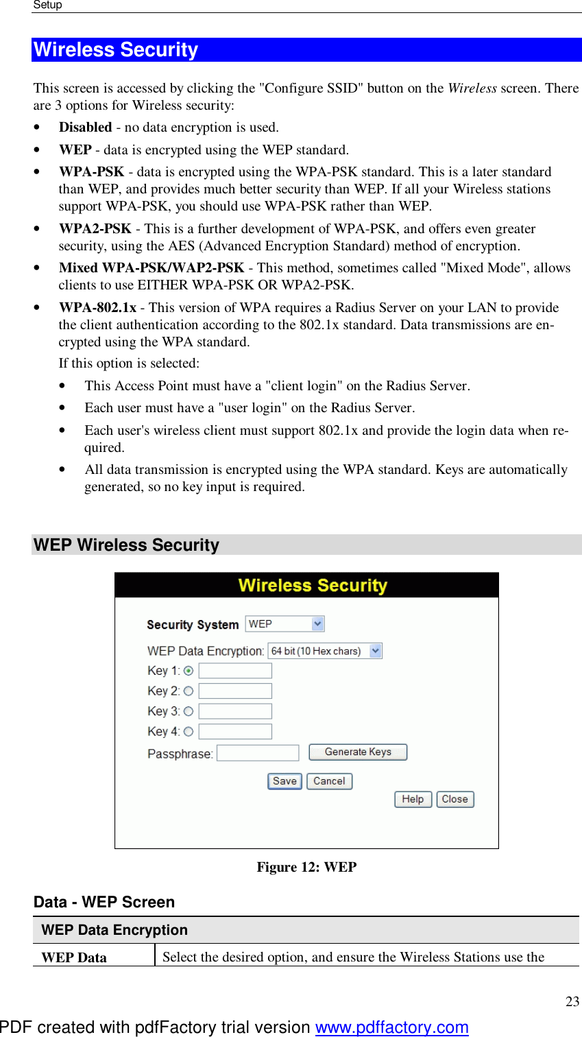 Setup 23 Wireless Security This screen is accessed by clicking the &quot;Configure SSID&quot; button on the Wireless screen. There are 3 options for Wireless security:  •  Disabled - no data encryption is used. •  WEP - data is encrypted using the WEP standard. •  WPA-PSK - data is encrypted using the WPA-PSK standard. This is a later standard than WEP, and provides much better security than WEP. If all your Wireless stations support WPA-PSK, you should use WPA-PSK rather than WEP. •  WPA2-PSK - This is a further development of WPA-PSK, and offers even greater security, using the AES (Advanced Encryption Standard) method of encryption. •  Mixed WPA-PSK/WAP2-PSK - This method, sometimes called &quot;Mixed Mode&quot;, allows clients to use EITHER WPA-PSK OR WPA2-PSK. •  WPA-802.1x - This version of WPA requires a Radius Server on your LAN to provide the client authentication according to the 802.1x standard. Data transmissions are en-crypted using the WPA standard.  If this option is selected:  •  This Access Point must have a &quot;client login&quot; on the Radius Server.  •  Each user must have a &quot;user login&quot; on the Radius Server.  •  Each user&apos;s wireless client must support 802.1x and provide the login data when re-quired.  •  All data transmission is encrypted using the WPA standard. Keys are automatically generated, so no key input is required.   WEP Wireless Security  Figure 12: WEP Data - WEP Screen WEP Data Encryption WEP Data  Select the desired option, and ensure the Wireless Stations use the PDF created with pdfFactory trial version www.pdffactory.com