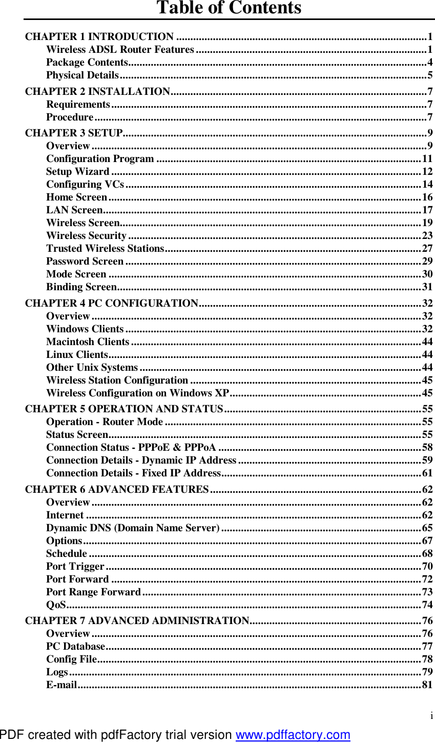  i Table of Contents CHAPTER 1 INTRODUCTION.........................................................................................1 Wireless ADSL Router Features..................................................................................1 Package Contents..........................................................................................................4 Physical Details.............................................................................................................5 CHAPTER 2 INSTALLATION...........................................................................................7 Requirements................................................................................................................7 Procedure......................................................................................................................7 CHAPTER 3 SETUP............................................................................................................9 Overview.......................................................................................................................9 Configuration Program..............................................................................................11 Setup Wizard..............................................................................................................12 Configuring VCs.........................................................................................................14 Home Screen...............................................................................................................16 LAN Screen.................................................................................................................17 Wireless Screen...........................................................................................................19 Wireless Security........................................................................................................23 Trusted Wireless Stations...........................................................................................27 Password Screen.........................................................................................................29 Mode Screen...............................................................................................................30 Binding Screen............................................................................................................31 CHAPTER 4 PC CONFIGURATION...............................................................................32 Overview.....................................................................................................................32 Windows Clients.........................................................................................................32 Macintosh Clients.......................................................................................................44 Linux Clients...............................................................................................................44 Other Unix Systems....................................................................................................44 Wireless Station Configuration..................................................................................45 Wireless Configuration on Windows XP....................................................................45 CHAPTER 5 OPERATION AND STATUS......................................................................55 Operation - Router Mode...........................................................................................55 Status Screen...............................................................................................................55 Connection Status - PPPoE &amp; PPPoA........................................................................58 Connection Details - Dynamic IP Address.................................................................59 Connection Details - Fixed IP Address.......................................................................61 CHAPTER 6 ADVANCED FEATURES...........................................................................62 Overview.....................................................................................................................62 Internet.......................................................................................................................62 Dynamic DNS (Domain Name Server).......................................................................65 Options........................................................................................................................67 Schedule......................................................................................................................68 Port Trigger................................................................................................................70 Port Forward..............................................................................................................72 Port Range Forward...................................................................................................73 QoS..............................................................................................................................74 CHAPTER 7 ADVANCED ADMINISTRATION.............................................................76 Overview.....................................................................................................................76 PC Database................................................................................................................77 Config File...................................................................................................................78 Logs.............................................................................................................................79 E-mail..........................................................................................................................81 PDF created with pdfFactory trial version www.pdffactory.com
