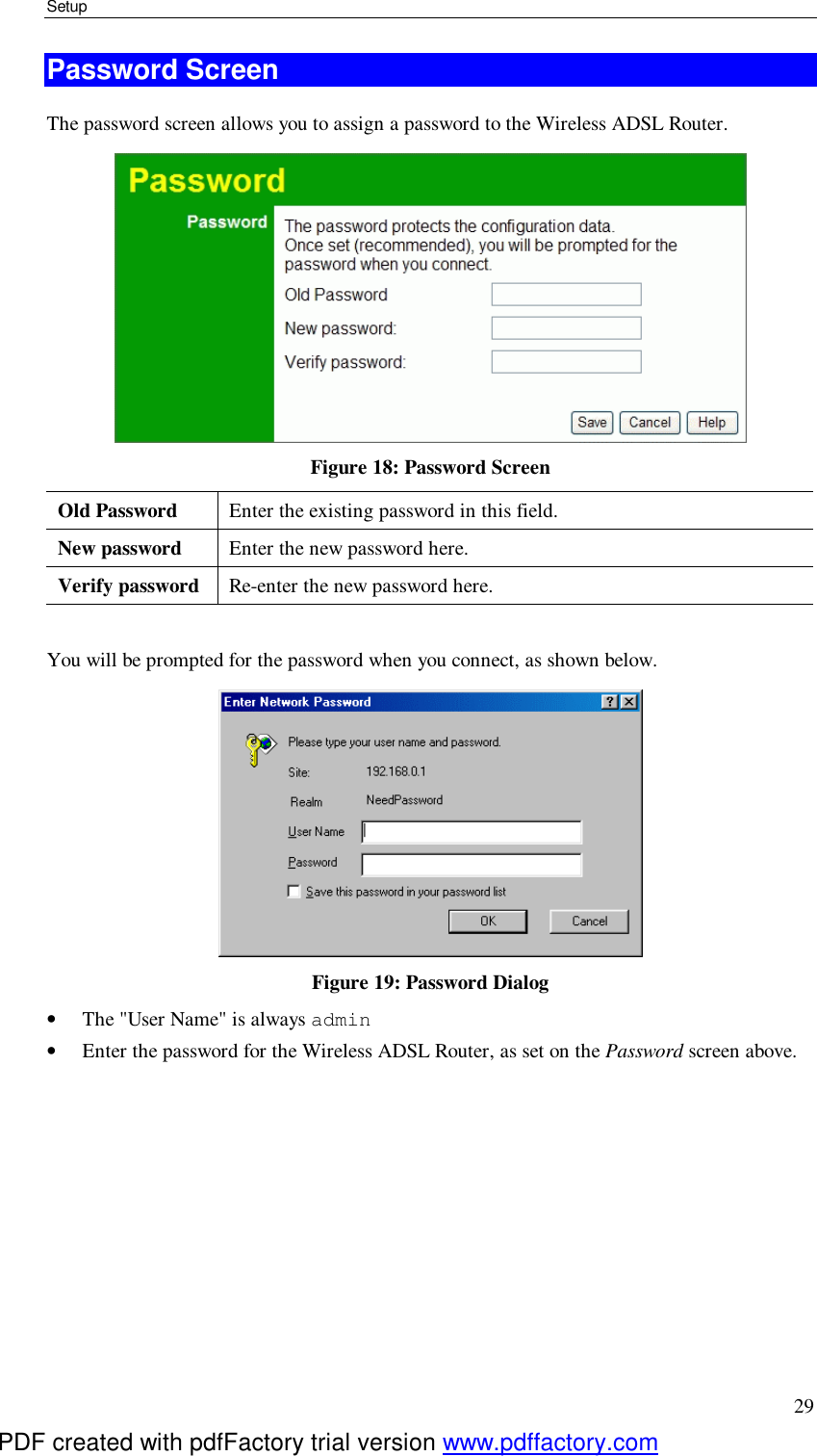 Setup 29 Password Screen The password screen allows you to assign a password to the Wireless ADSL Router.  Figure 18: Password Screen Old Password  Enter the existing password in this field. New password  Enter the new password here. Verify password  Re-enter the new password here.  You will be prompted for the password when you connect, as shown below.   Figure 19: Password Dialog •  The &quot;User Name&quot; is always admin  •  Enter the password for the Wireless ADSL Router, as set on the Password screen above.  PDF created with pdfFactory trial version www.pdffactory.com