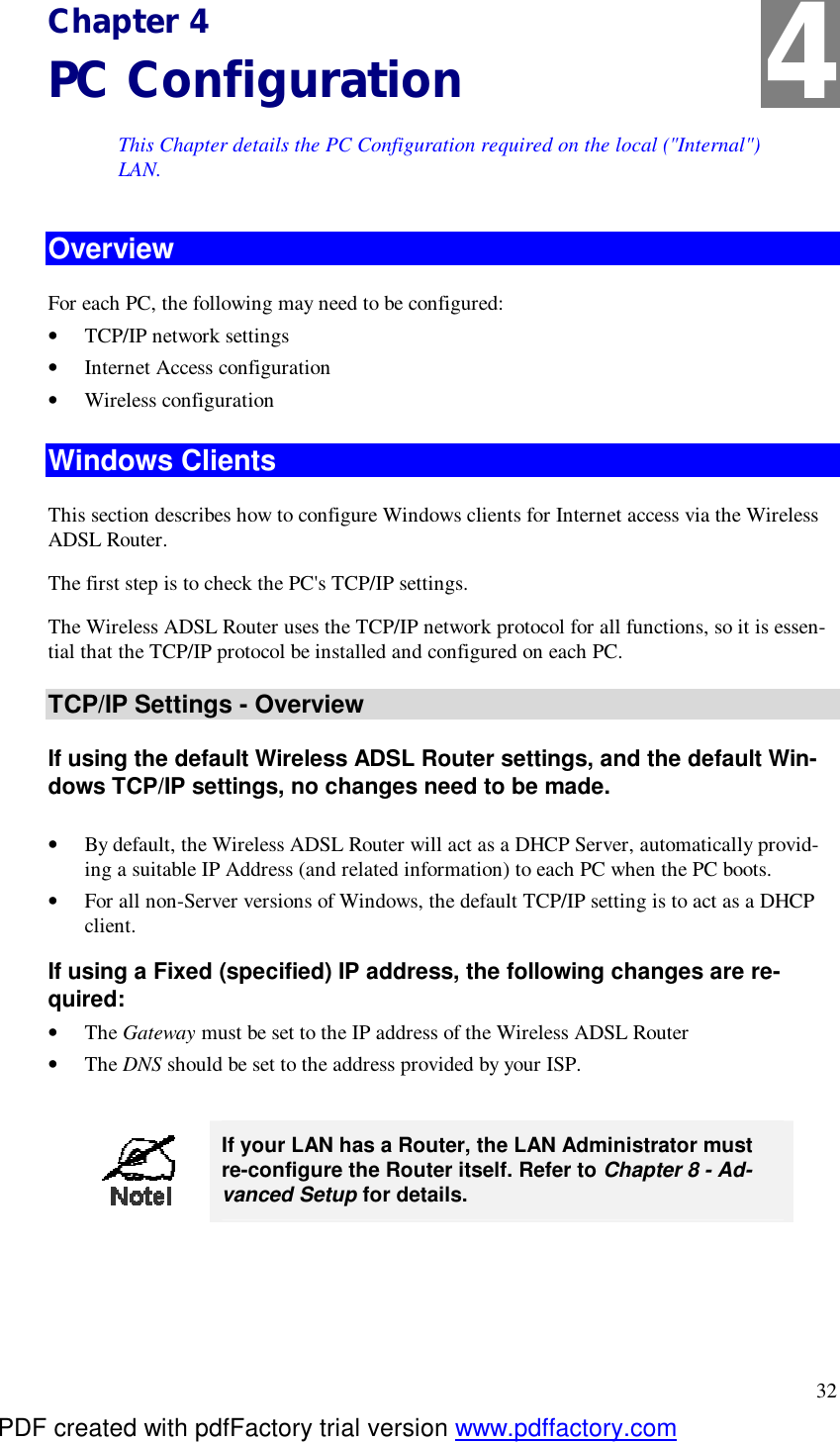  32 Chapter 4 PC Configuration This Chapter details the PC Configuration required on the local (&quot;Internal&quot;) LAN. Overview For each PC, the following may need to be configured: •  TCP/IP network settings •  Internet Access configuration •  Wireless configuration Windows Clients This section describes how to configure Windows clients for Internet access via the Wireless ADSL Router. The first step is to check the PC&apos;s TCP/IP settings.  The Wireless ADSL Router uses the TCP/IP network protocol for all functions, so it is essen-tial that the TCP/IP protocol be installed and configured on each PC. TCP/IP Settings - Overview If using the default Wireless ADSL Router settings, and the default Win-dows TCP/IP settings, no changes need to be made.  •  By default, the Wireless ADSL Router will act as a DHCP Server, automatically provid-ing a suitable IP Address (and related information) to each PC when the PC boots. •  For all non-Server versions of Windows, the default TCP/IP setting is to act as a DHCP client. If using a Fixed (specified) IP address, the following changes are re-quired: •  The Gateway must be set to the IP address of the Wireless ADSL Router •  The DNS should be set to the address provided by your ISP.   If your LAN has a Router, the LAN Administrator must re-configure the Router itself. Refer to Chapter 8 - Ad-vanced Setup for details.  4 PDF created with pdfFactory trial version www.pdffactory.com