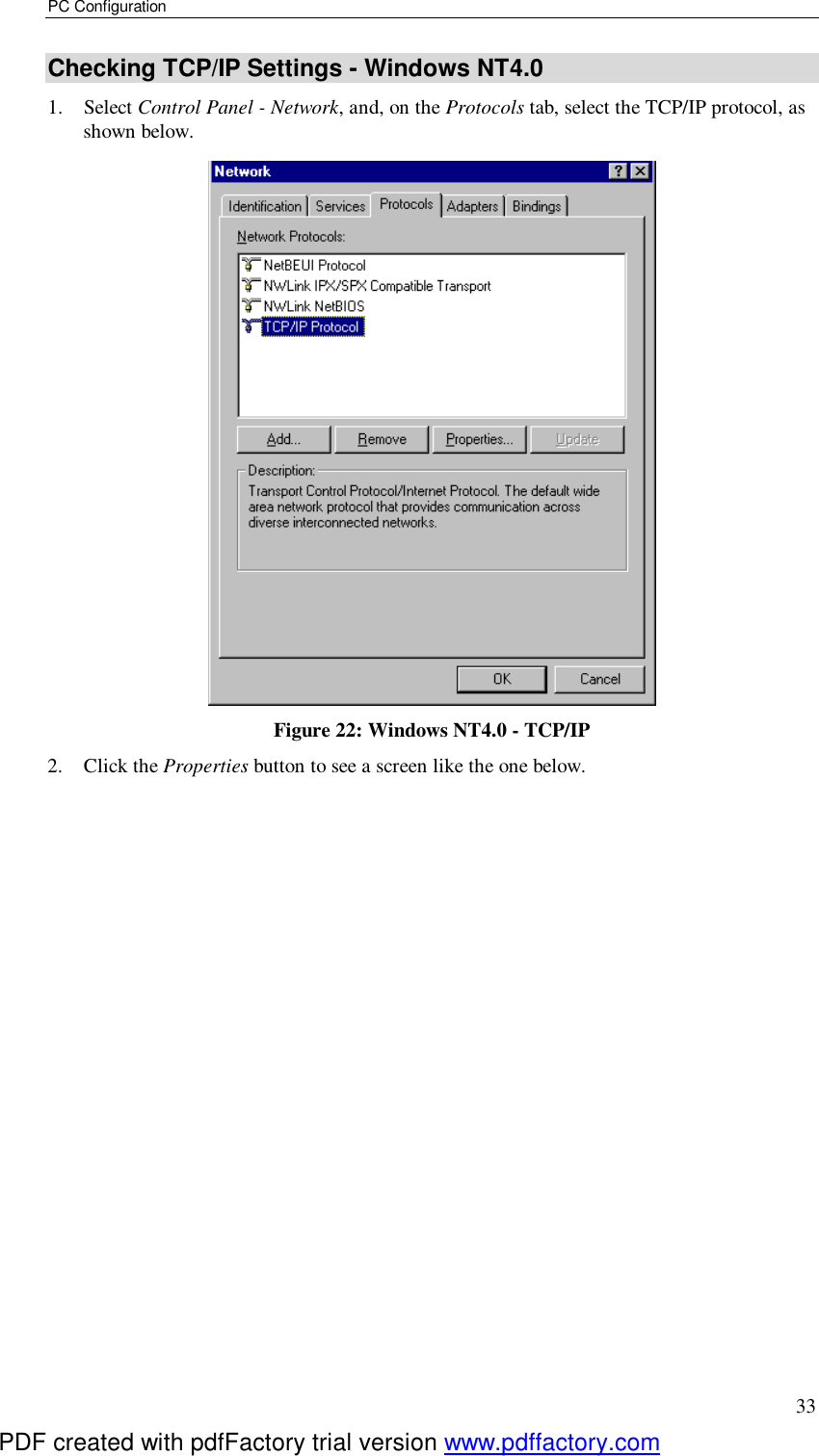 PC Configuration 33 Checking TCP/IP Settings - Windows NT4.0 1. Select Control Panel - Network, and, on the Protocols tab, select the TCP/IP protocol, as shown below.  Figure 22: Windows NT4.0 - TCP/IP 2. Click the Properties button to see a screen like the one below. PDF created with pdfFactory trial version www.pdffactory.com