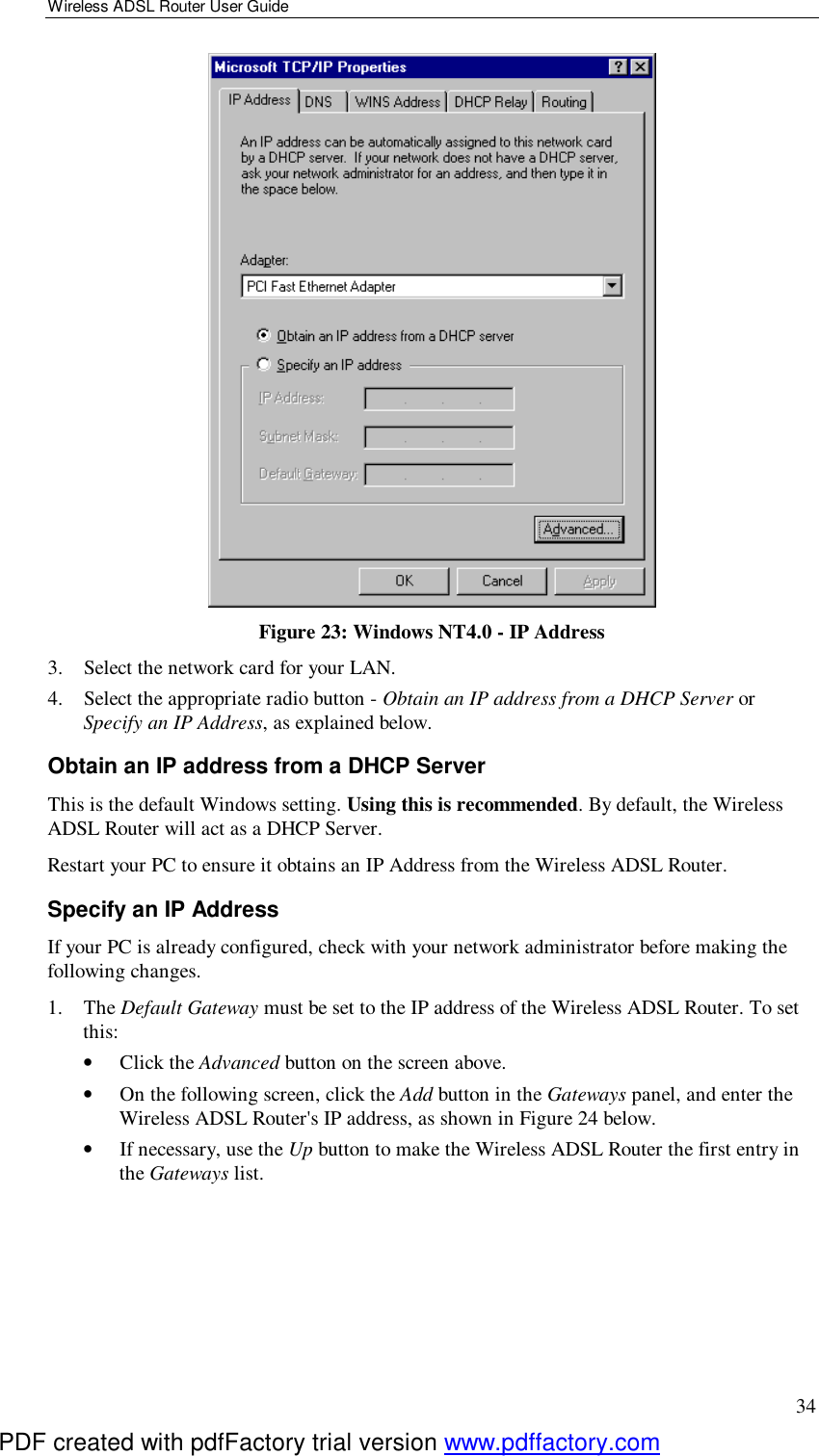 Wireless ADSL Router User Guide 34  Figure 23: Windows NT4.0 - IP Address 3. Select the network card for your LAN. 4. Select the appropriate radio button - Obtain an IP address from a DHCP Server or Specify an IP Address, as explained below. Obtain an IP address from a DHCP Server This is the default Windows setting. Using this is recommended. By default, the Wireless ADSL Router will act as a DHCP Server. Restart your PC to ensure it obtains an IP Address from the Wireless ADSL Router. Specify an IP Address If your PC is already configured, check with your network administrator before making the following changes. 1. The Default Gateway must be set to the IP address of the Wireless ADSL Router. To set this: •  Click the Advanced button on the screen above. •  On the following screen, click the Add button in the Gateways panel, and enter the Wireless ADSL Router&apos;s IP address, as shown in Figure 24 below. •  If necessary, use the Up button to make the Wireless ADSL Router the first entry in the Gateways list. PDF created with pdfFactory trial version www.pdffactory.com