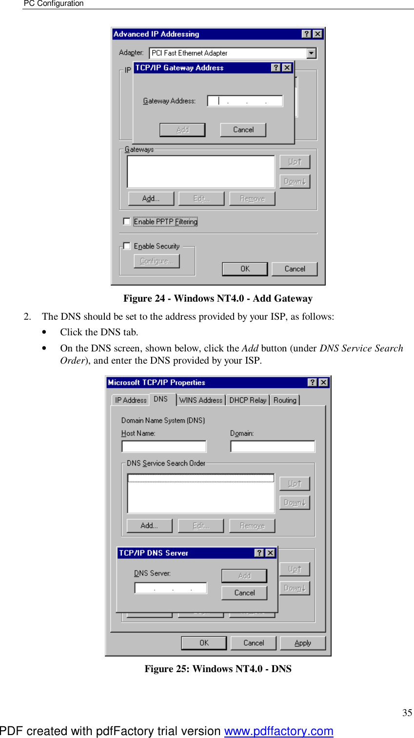 PC Configuration 35  Figure 24 - Windows NT4.0 - Add Gateway 2. The DNS should be set to the address provided by your ISP, as follows: •  Click the DNS tab. •  On the DNS screen, shown below, click the Add button (under DNS Service Search Order), and enter the DNS provided by your ISP.  Figure 25: Windows NT4.0 - DNS PDF created with pdfFactory trial version www.pdffactory.com
