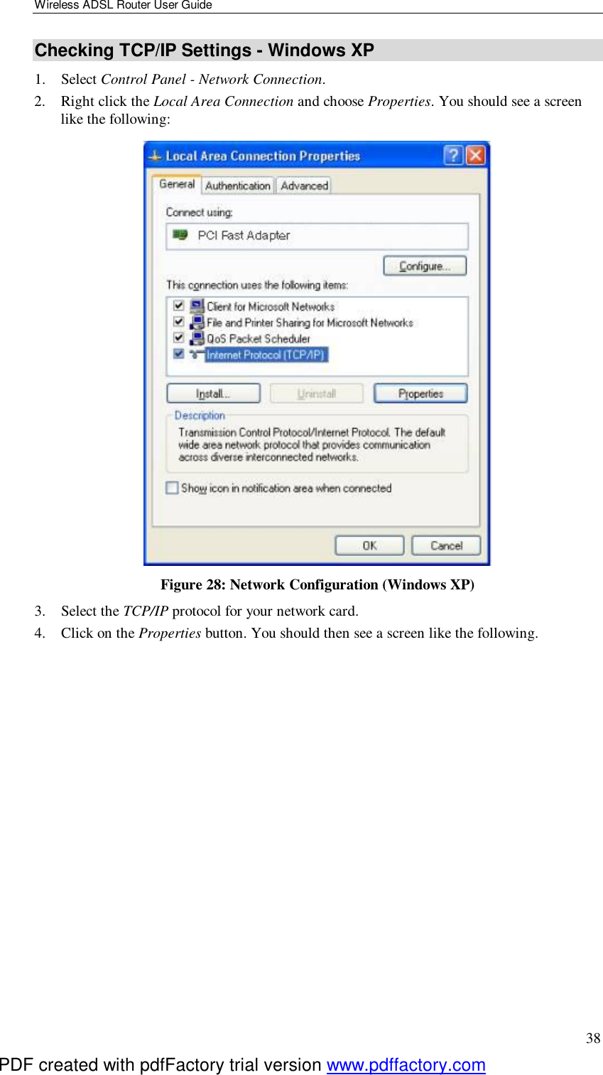 Wireless ADSL Router User Guide 38 Checking TCP/IP Settings - Windows XP 1. Select Control Panel - Network Connection. 2. Right click the Local Area Connection and choose Properties. You should see a screen like the following:  Figure 28: Network Configuration (Windows XP) 3. Select the TCP/IP protocol for your network card. 4. Click on the Properties button. You should then see a screen like the following. PDF created with pdfFactory trial version www.pdffactory.com