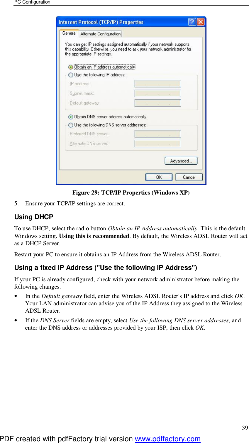 PC Configuration 39  Figure 29: TCP/IP Properties (Windows XP) 5. Ensure your TCP/IP settings are correct. Using DHCP To use DHCP, select the radio button Obtain an IP Address automatically. This is the default Windows setting. Using this is recommended. By default, the Wireless ADSL Router will act as a DHCP Server. Restart your PC to ensure it obtains an IP Address from the Wireless ADSL Router. Using a fixed IP Address (&quot;Use the following IP Address&quot;) If your PC is already configured, check with your network administrator before making the following changes. •  In the Default gateway field, enter the Wireless ADSL Router&apos;s IP address and click OK. Your LAN administrator can advise you of the IP Address they assigned to the Wireless ADSL Router. •  If the DNS Server fields are empty, select Use the following DNS server addresses, and enter the DNS address or addresses provided by your ISP, then click OK.  PDF created with pdfFactory trial version www.pdffactory.com