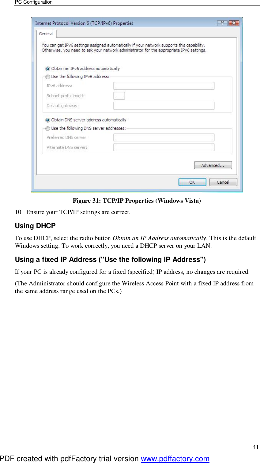 PC Configuration 41  Figure 31: TCP/IP Properties (Windows Vista) 10. Ensure your TCP/IP settings are correct. Using DHCP To use DHCP, select the radio button Obtain an IP Address automatically. This is the default Windows setting. To work correctly, you need a DHCP server on your LAN. Using a fixed IP Address (&quot;Use the following IP Address&quot;) If your PC is already configured for a fixed (specified) IP address, no changes are required. (The Administrator should configure the Wireless Access Point with a fixed IP address from the same address range used on the PCs.)    PDF created with pdfFactory trial version www.pdffactory.com