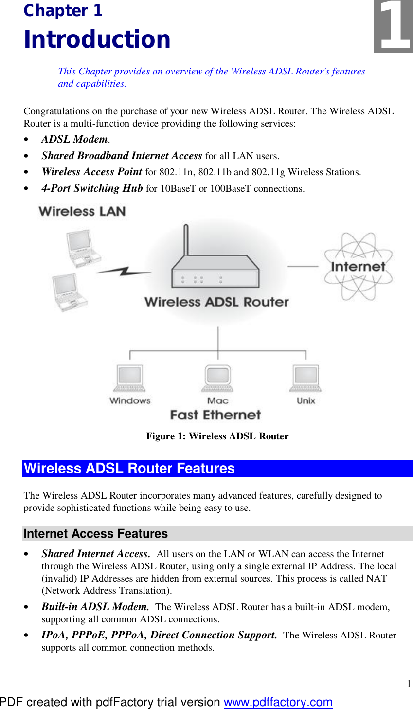  1 Chapter 1 Introduction This Chapter provides an overview of the Wireless ADSL Router&apos;s features and capabilities. Congratulations on the purchase of your new Wireless ADSL Router. The Wireless ADSL Router is a multi-function device providing the following services: •  ADSL Modem. •  Shared Broadband Internet Access for all LAN users. •  Wireless Access Point for 802.11n, 802.11b and 802.11g Wireless Stations. •  4-Port Switching Hub for 10BaseT or 100BaseT connections.  Figure 1: Wireless ADSL Router Wireless ADSL Router Features The Wireless ADSL Router incorporates many advanced features, carefully designed to provide sophisticated functions while being easy to use. Internet Access Features •  Shared Internet Access.  All users on the LAN or WLAN can access the Internet through the Wireless ADSL Router, using only a single external IP Address. The local (invalid) IP Addresses are hidden from external sources. This process is called NAT (Network Address Translation). •  Built-in ADSL Modem.  The Wireless ADSL Router has a built-in ADSL modem, supporting all common ADSL connections. •  IPoA, PPPoE, PPPoA, Direct Connection Support.  The Wireless ADSL Router supports all common connection methods. 1 PDF created with pdfFactory trial version www.pdffactory.com