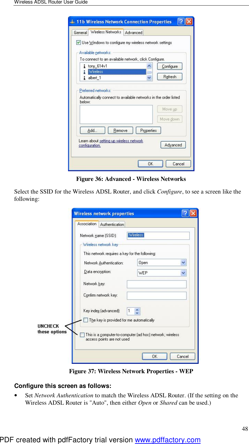 Wireless ADSL Router User Guide 48  Figure 36: Advanced - Wireless Networks Select the SSID for the Wireless ADSL Router, and click Configure, to see a screen like the following:  Figure 37: Wireless Network Properties - WEP Configure this screen as follows: •  Set Network Authentication to match the Wireless ADSL Router. (If the setting on the Wireless ADSL Router is &quot;Auto&quot;, then either Open or Shared can be used.) PDF created with pdfFactory trial version www.pdffactory.com