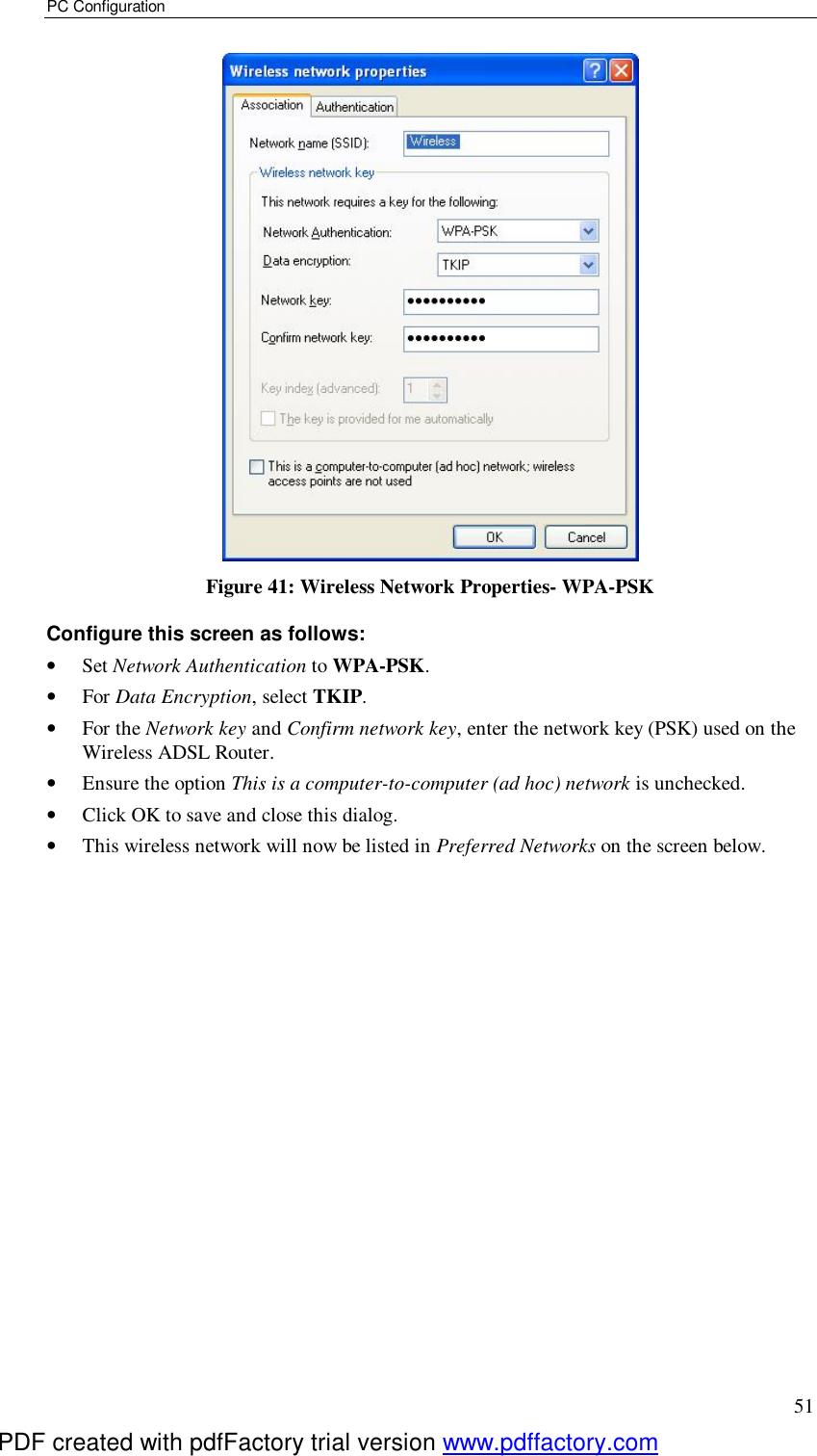 PC Configuration 51  Figure 41: Wireless Network Properties- WPA-PSK Configure this screen as follows: •  Set Network Authentication to WPA-PSK. •  For Data Encryption, select TKIP. •  For the Network key and Confirm network key, enter the network key (PSK) used on the Wireless ADSL Router. •  Ensure the option This is a computer-to-computer (ad hoc) network is unchecked. •  Click OK to save and close this dialog.  •  This wireless network will now be listed in Preferred Networks on the screen below. PDF created with pdfFactory trial version www.pdffactory.com