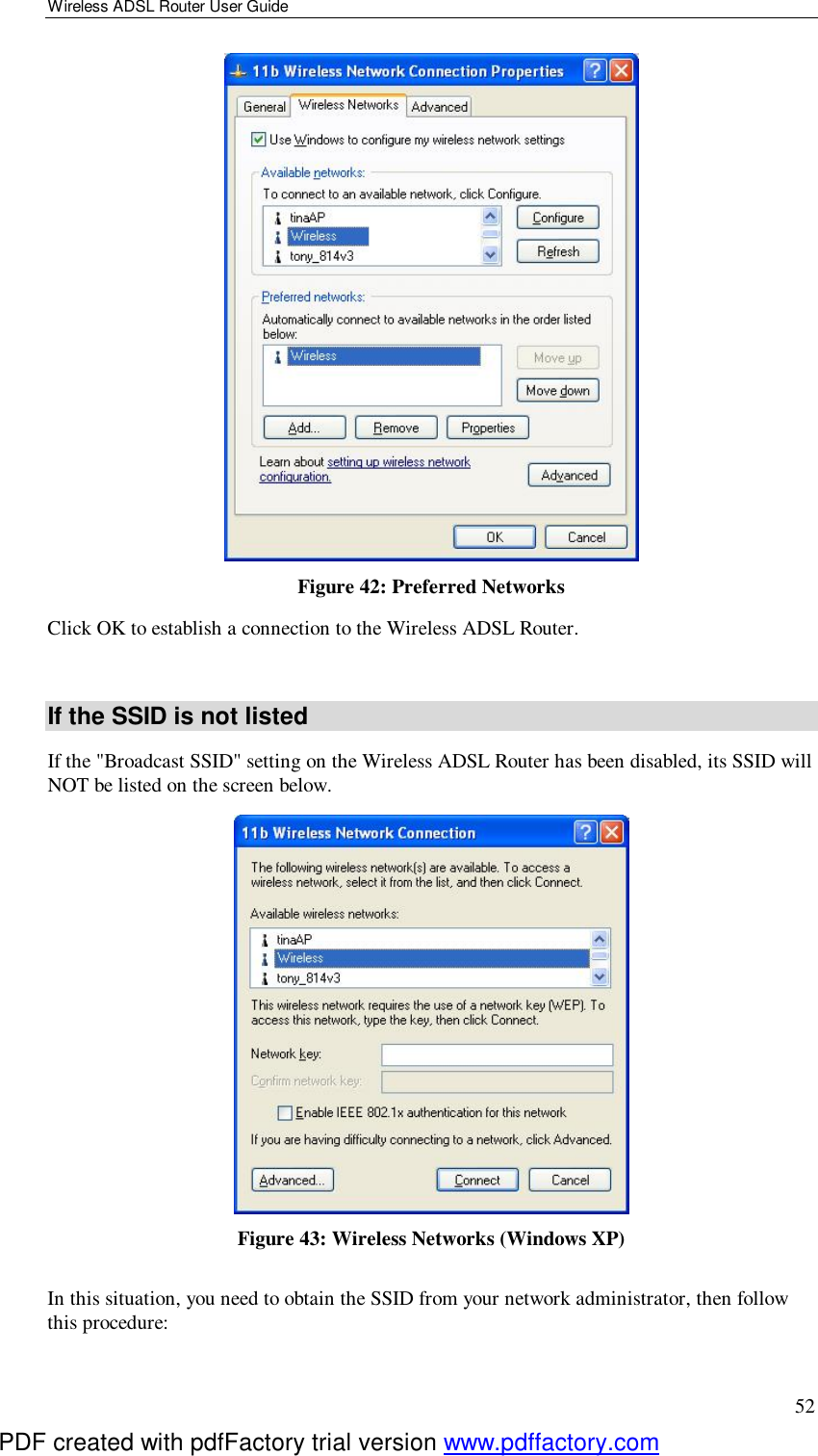 Wireless ADSL Router User Guide 52  Figure 42: Preferred Networks Click OK to establish a connection to the Wireless ADSL Router.  If the SSID is not listed If the &quot;Broadcast SSID&quot; setting on the Wireless ADSL Router has been disabled, its SSID will NOT be listed on the screen below.  Figure 43: Wireless Networks (Windows XP) In this situation, you need to obtain the SSID from your network administrator, then follow this procedure: PDF created with pdfFactory trial version www.pdffactory.com
