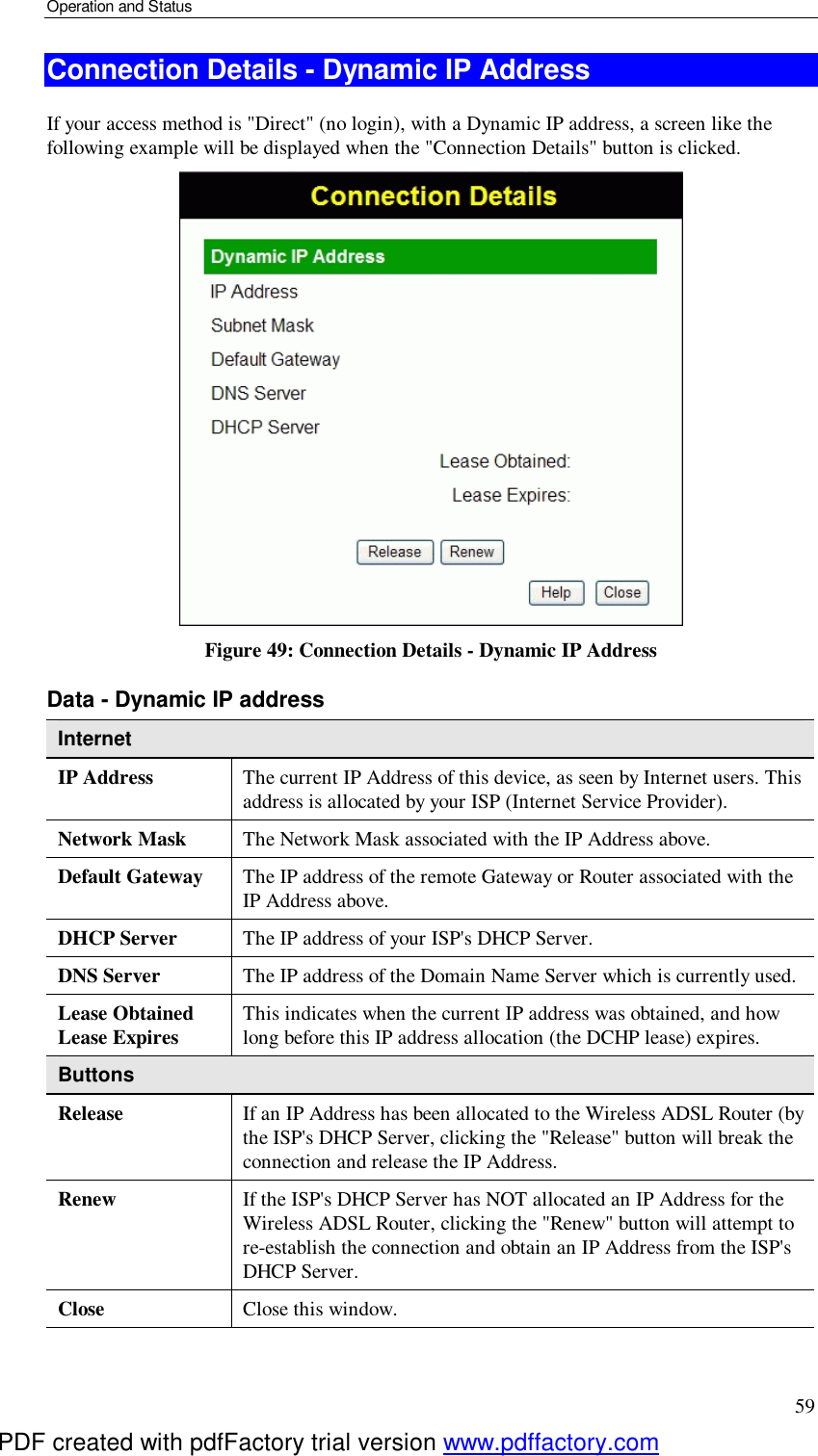 Operation and Status 59 Connection Details - Dynamic IP Address If your access method is &quot;Direct&quot; (no login), with a Dynamic IP address, a screen like the following example will be displayed when the &quot;Connection Details&quot; button is clicked.  Figure 49: Connection Details - Dynamic IP Address Data - Dynamic IP address Internet IP Address  The current IP Address of this device, as seen by Internet users. This address is allocated by your ISP (Internet Service Provider). Network Mask  The Network Mask associated with the IP Address above. Default Gateway  The IP address of the remote Gateway or Router associated with the IP Address above. DHCP Server  The IP address of your ISP&apos;s DHCP Server. DNS Server  The IP address of the Domain Name Server which is currently used. Lease Obtained Lease Expires  This indicates when the current IP address was obtained, and how long before this IP address allocation (the DCHP lease) expires. Buttons Release  If an IP Address has been allocated to the Wireless ADSL Router (by the ISP&apos;s DHCP Server, clicking the &quot;Release&quot; button will break the connection and release the IP Address. Renew  If the ISP&apos;s DHCP Server has NOT allocated an IP Address for the Wireless ADSL Router, clicking the &quot;Renew&quot; button will attempt to re-establish the connection and obtain an IP Address from the ISP&apos;s DHCP Server. Close  Close this window.  PDF created with pdfFactory trial version www.pdffactory.com