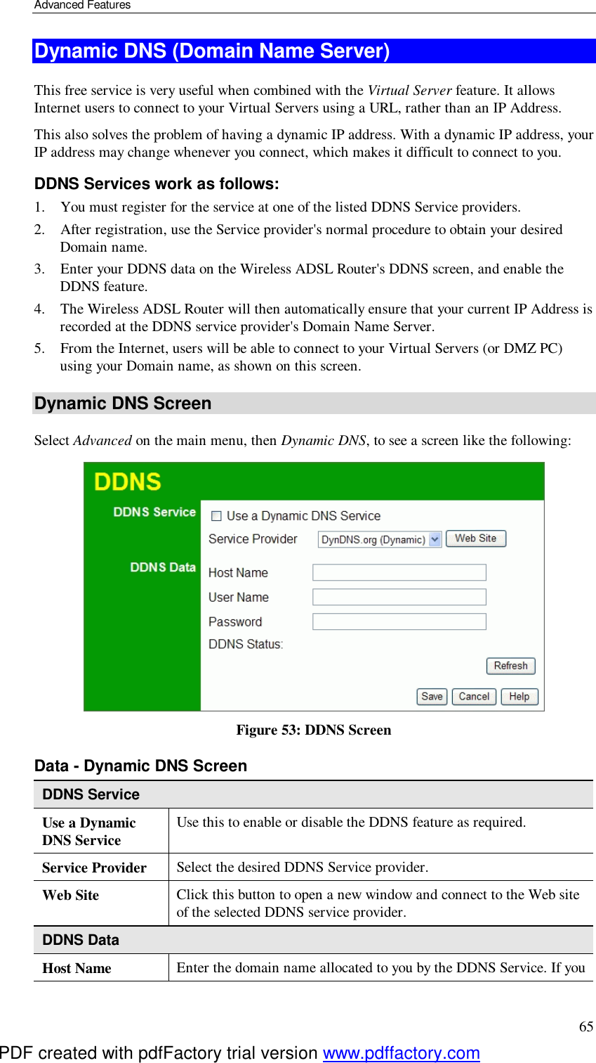 Advanced Features 65 Dynamic DNS (Domain Name Server) This free service is very useful when combined with the Virtual Server feature. It allows Internet users to connect to your Virtual Servers using a URL, rather than an IP Address. This also solves the problem of having a dynamic IP address. With a dynamic IP address, your IP address may change whenever you connect, which makes it difficult to connect to you. DDNS Services work as follows: 1. You must register for the service at one of the listed DDNS Service providers. 2. After registration, use the Service provider&apos;s normal procedure to obtain your desired Domain name. 3. Enter your DDNS data on the Wireless ADSL Router&apos;s DDNS screen, and enable the DDNS feature. 4. The Wireless ADSL Router will then automatically ensure that your current IP Address is recorded at the DDNS service provider&apos;s Domain Name Server. 5. From the Internet, users will be able to connect to your Virtual Servers (or DMZ PC) using your Domain name, as shown on this screen. Dynamic DNS Screen Select Advanced on the main menu, then Dynamic DNS, to see a screen like the following:  Figure 53: DDNS Screen Data - Dynamic DNS Screen DDNS Service Use a Dynamic DNS Service  Use this to enable or disable the DDNS feature as required. Service Provider  Select the desired DDNS Service provider. Web Site  Click this button to open a new window and connect to the Web site of the selected DDNS service provider. DDNS Data Host Name  Enter the domain name allocated to you by the DDNS Service. If you PDF created with pdfFactory trial version www.pdffactory.com