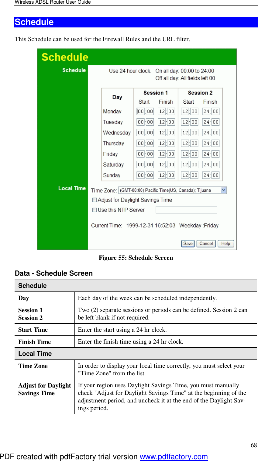 Wireless ADSL Router User Guide 68 Schedule This Schedule can be used for the Firewall Rules and the URL filter.    Figure 55: Schedule Screen Data - Schedule Screen Schedule Day  Each day of the week can be scheduled independently. Session 1 Session 2  Two (2) separate sessions or periods can be defined. Session 2 can be left blank if not required. Start Time  Enter the start using a 24 hr clock. Finish Time  Enter the finish time using a 24 hr clock. Local Time Time Zone In order to display your local time correctly, you must select your &quot;Time Zone&quot; from the list. Adjust for Daylight Savings Time  If your region uses Daylight Savings Time, you must manually check &quot;Adjust for Daylight Savings Time&quot; at the beginning of the adjustment period, and uncheck it at the end of the Daylight Sav-ings period. PDF created with pdfFactory trial version www.pdffactory.com