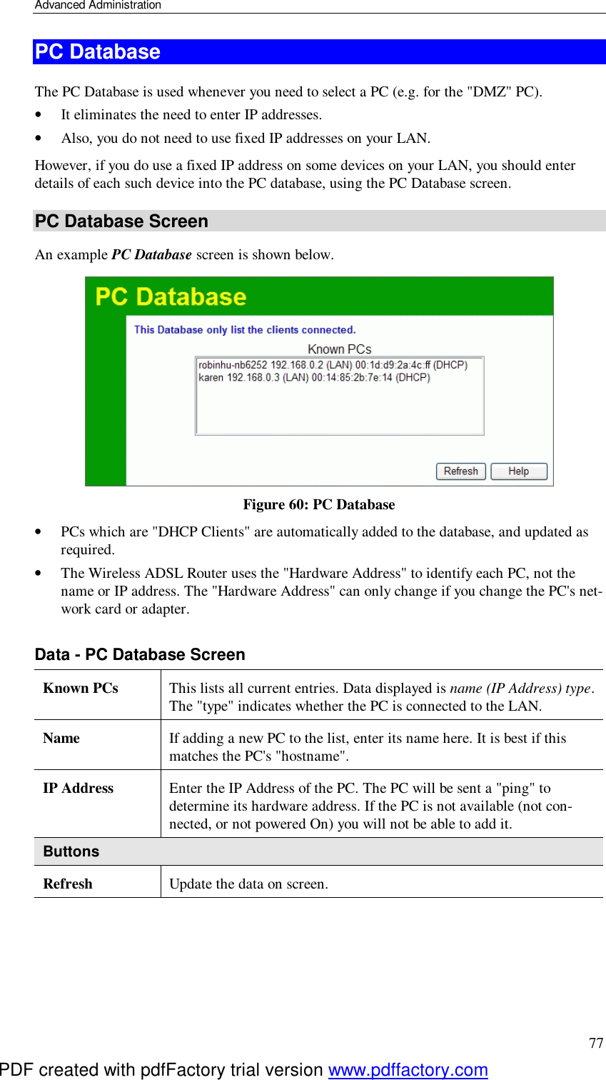 Advanced Administration 77 PC Database The PC Database is used whenever you need to select a PC (e.g. for the &quot;DMZ&quot; PC).  •  It eliminates the need to enter IP addresses.  •  Also, you do not need to use fixed IP addresses on your LAN. However, if you do use a fixed IP address on some devices on your LAN, you should enter details of each such device into the PC database, using the PC Database screen. PC Database Screen An example PC Database screen is shown below.  Figure 60: PC Database  •  PCs which are &quot;DHCP Clients&quot; are automatically added to the database, and updated as required. •  The Wireless ADSL Router uses the &quot;Hardware Address&quot; to identify each PC, not the name or IP address. The &quot;Hardware Address&quot; can only change if you change the PC&apos;s net-work card or adapter.  Data - PC Database Screen Known PCs  This lists all current entries. Data displayed is name (IP Address) type. The &quot;type&quot; indicates whether the PC is connected to the LAN. Name  If adding a new PC to the list, enter its name here. It is best if this matches the PC&apos;s &quot;hostname&quot;. IP Address  Enter the IP Address of the PC. The PC will be sent a &quot;ping&quot; to determine its hardware address. If the PC is not available (not con-nected, or not powered On) you will not be able to add it. Buttons Refresh  Update the data on screen.  PDF created with pdfFactory trial version www.pdffactory.com
