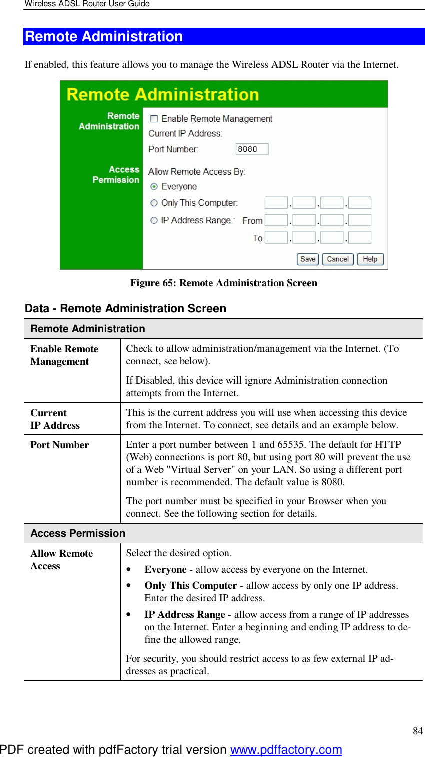 Wireless ADSL Router User Guide 84 Remote Administration If enabled, this feature allows you to manage the Wireless ADSL Router via the Internet.      Figure 65: Remote Administration Screen Data - Remote Administration Screen Remote Administration Enable Remote Management Check to allow administration/management via the Internet. (To connect, see below).  If Disabled, this device will ignore Administration connection attempts from the Internet. Current  IP Address This is the current address you will use when accessing this device from the Internet. To connect, see details and an example below. Port Number Enter a port number between 1 and 65535. The default for HTTP (Web) connections is port 80, but using port 80 will prevent the use of a Web &quot;Virtual Server&quot; on your LAN. So using a different port number is recommended. The default value is 8080.  The port number must be specified in your Browser when you connect. See the following section for details. Access Permission Allow Remote Access Select the desired option.  •  Everyone - allow access by everyone on the Internet.  •  Only This Computer - allow access by only one IP address. Enter the desired IP address.  •  IP Address Range - allow access from a range of IP addresses on the Internet. Enter a beginning and ending IP address to de-fine the allowed range.  For security, you should restrict access to as few external IP ad-dresses as practical.  PDF created with pdfFactory trial version www.pdffactory.com
