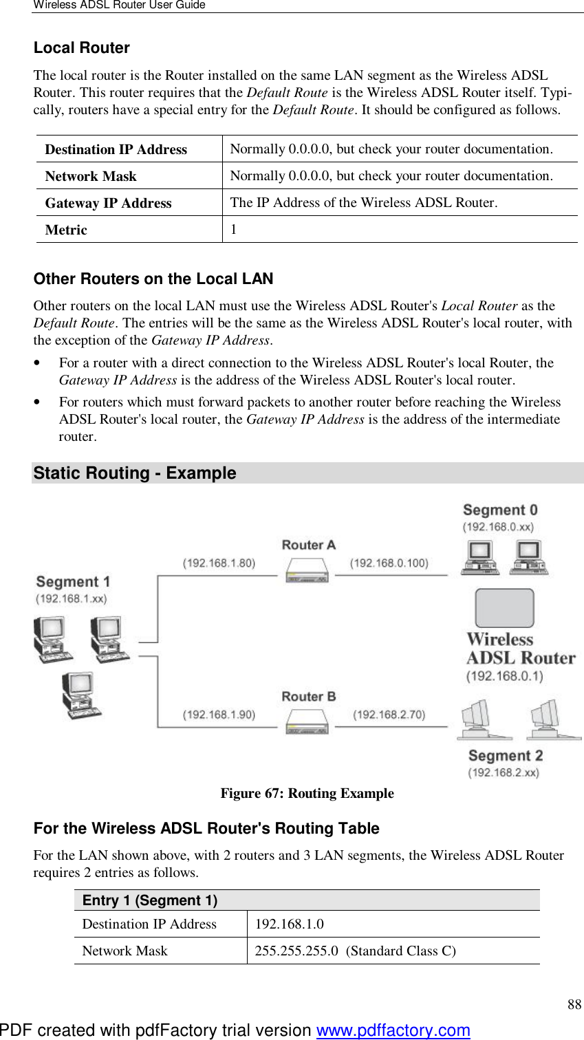 Wireless ADSL Router User Guide 88 Local Router The local router is the Router installed on the same LAN segment as the Wireless ADSL Router. This router requires that the Default Route is the Wireless ADSL Router itself. Typi-cally, routers have a special entry for the Default Route. It should be configured as follows. Destination IP Address  Normally 0.0.0.0, but check your router documentation. Network Mask   Normally 0.0.0.0, but check your router documentation. Gateway IP Address  The IP Address of the Wireless ADSL Router. Metric  1  Other Routers on the Local LAN Other routers on the local LAN must use the Wireless ADSL Router&apos;s Local Router as the Default Route. The entries will be the same as the Wireless ADSL Router&apos;s local router, with the exception of the Gateway IP Address. •  For a router with a direct connection to the Wireless ADSL Router&apos;s local Router, the Gateway IP Address is the address of the Wireless ADSL Router&apos;s local router. •  For routers which must forward packets to another router before reaching the Wireless ADSL Router&apos;s local router, the Gateway IP Address is the address of the intermediate router. Static Routing - Example  Figure 67: Routing Example For the Wireless ADSL Router&apos;s Routing Table For the LAN shown above, with 2 routers and 3 LAN segments, the Wireless ADSL Router requires 2 entries as follows. Entry 1 (Segment 1) Destination IP Address  192.168.1.0 Network Mask  255.255.255.0  (Standard Class C) PDF created with pdfFactory trial version www.pdffactory.com