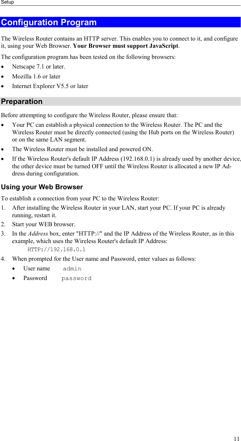 Setup 11 Configuration Program The Wireless Router contains an HTTP server. This enables you to connect to it, and configure it, using your Web Browser. Your Browser must support JavaScript.  The configuration program has been tested on the following browsers: •  Netscape 7.1 or later. •  Mozilla 1.6 or later •  Internet Explorer V5.5 or later Preparation Before attempting to configure the Wireless Router, please ensure that: •  Your PC can establish a physical connection to the Wireless Router. The PC and the Wireless Router must be directly connected (using the Hub ports on the Wireless Router) or on the same LAN segment. •  The Wireless Router must be installed and powered ON. •  If the Wireless Router&apos;s default IP Address (192.168.0.1) is already used by another device, the other device must be turned OFF until the Wireless Router is allocated a new IP Ad-dress during configuration. Using your Web Browser To establish a connection from your PC to the Wireless Router: 1.  After installing the Wireless Router in your LAN, start your PC. If your PC is already running, restart it. 2.  Start your WEB browser. 3. In the Address box, enter &quot;HTTP://&quot; and the IP Address of the Wireless Router, as in this example, which uses the Wireless Router&apos;s default IP Address: HTTP://192.168.0.1 4.  When prompted for the User name and Password, enter values as follows: •  User name    admin •  Password     password 