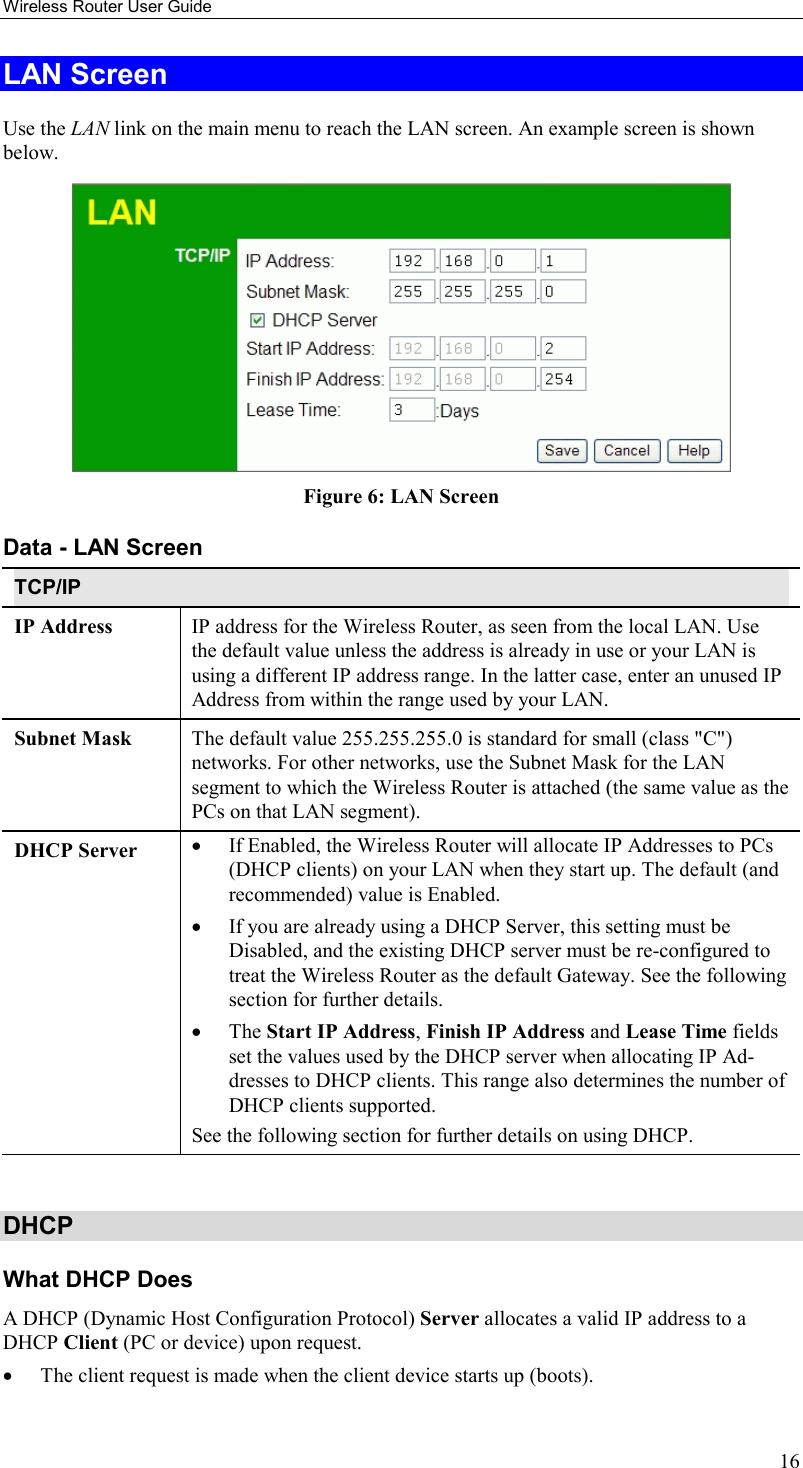 Wireless Router User Guide 16 LAN Screen Use the LAN link on the main menu to reach the LAN screen. An example screen is shown below.  Figure 6: LAN Screen Data - LAN Screen TCP/IP IP Address  IP address for the Wireless Router, as seen from the local LAN. Use the default value unless the address is already in use or your LAN is using a different IP address range. In the latter case, enter an unused IP Address from within the range used by your LAN. Subnet Mask  The default value 255.255.255.0 is standard for small (class &quot;C&quot;) networks. For other networks, use the Subnet Mask for the LAN segment to which the Wireless Router is attached (the same value as the PCs on that LAN segment). DHCP Server  •  If Enabled, the Wireless Router will allocate IP Addresses to PCs (DHCP clients) on your LAN when they start up. The default (and recommended) value is Enabled. •  If you are already using a DHCP Server, this setting must be Disabled, and the existing DHCP server must be re-configured to treat the Wireless Router as the default Gateway. See the following section for further details. •  The Start IP Address, Finish IP Address and Lease Time fields set the values used by the DHCP server when allocating IP Ad-dresses to DHCP clients. This range also determines the number of DHCP clients supported. See the following section for further details on using DHCP.  DHCP What DHCP Does A DHCP (Dynamic Host Configuration Protocol) Server allocates a valid IP address to a DHCP Client (PC or device) upon request. •  The client request is made when the client device starts up (boots). 