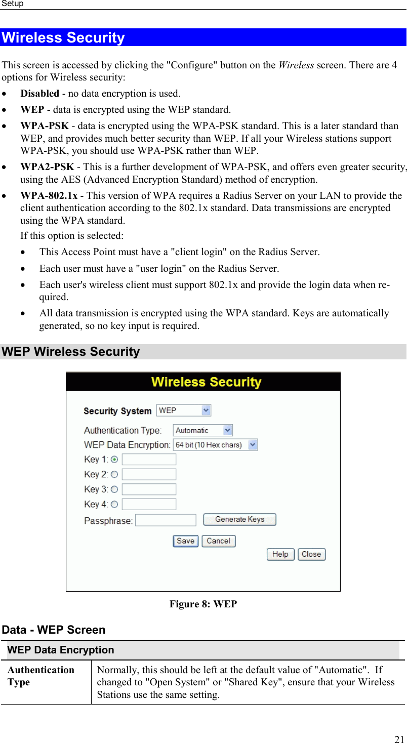 Setup 21 Wireless Security This screen is accessed by clicking the &quot;Configure&quot; button on the Wireless screen. There are 4 options for Wireless security:  •  Disabled - no data encryption is used. •  WEP - data is encrypted using the WEP standard. •  WPA-PSK - data is encrypted using the WPA-PSK standard. This is a later standard than WEP, and provides much better security than WEP. If all your Wireless stations support WPA-PSK, you should use WPA-PSK rather than WEP. •  WPA2-PSK - This is a further development of WPA-PSK, and offers even greater security, using the AES (Advanced Encryption Standard) method of encryption. •  WPA-802.1x - This version of WPA requires a Radius Server on your LAN to provide the client authentication according to the 802.1x standard. Data transmissions are encrypted using the WPA standard.  If this option is selected:  •  This Access Point must have a &quot;client login&quot; on the Radius Server.  •  Each user must have a &quot;user login&quot; on the Radius Server.  •  Each user&apos;s wireless client must support 802.1x and provide the login data when re-quired.  •  All data transmission is encrypted using the WPA standard. Keys are automatically generated, so no key input is required.  WEP Wireless Security  Figure 8: WEP Data - WEP Screen WEP Data Encryption Authentication Type Normally, this should be left at the default value of &quot;Automatic&quot;.  If changed to &quot;Open System&quot; or &quot;Shared Key&quot;, ensure that your Wireless Stations use the same setting. 
