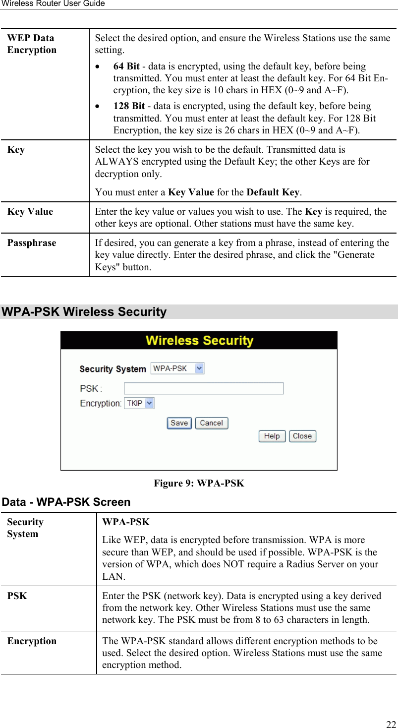 Wireless Router User Guide 22 WEP Data Encryption Select the desired option, and ensure the Wireless Stations use the same setting. •  64 Bit - data is encrypted, using the default key, before being transmitted. You must enter at least the default key. For 64 Bit En-cryption, the key size is 10 chars in HEX (0~9 and A~F). •  128 Bit - data is encrypted, using the default key, before being transmitted. You must enter at least the default key. For 128 Bit Encryption, the key size is 26 chars in HEX (0~9 and A~F). Key  Select the key you wish to be the default. Transmitted data is ALWAYS encrypted using the Default Key; the other Keys are for decryption only.  You must enter a Key Value for the Default Key. Key Value  Enter the key value or values you wish to use. The Key is required, the other keys are optional. Other stations must have the same key. Passphrase  If desired, you can generate a key from a phrase, instead of entering the key value directly. Enter the desired phrase, and click the &quot;Generate Keys&quot; button.  WPA-PSK Wireless Security  Figure 9: WPA-PSK Data - WPA-PSK Screen Security System WPA-PSK Like WEP, data is encrypted before transmission. WPA is more secure than WEP, and should be used if possible. WPA-PSK is the version of WPA, which does NOT require a Radius Server on your LAN. PSK  Enter the PSK (network key). Data is encrypted using a key derived from the network key. Other Wireless Stations must use the same network key. The PSK must be from 8 to 63 characters in length. Encryption  The WPA-PSK standard allows different encryption methods to be used. Select the desired option. Wireless Stations must use the same encryption method.  