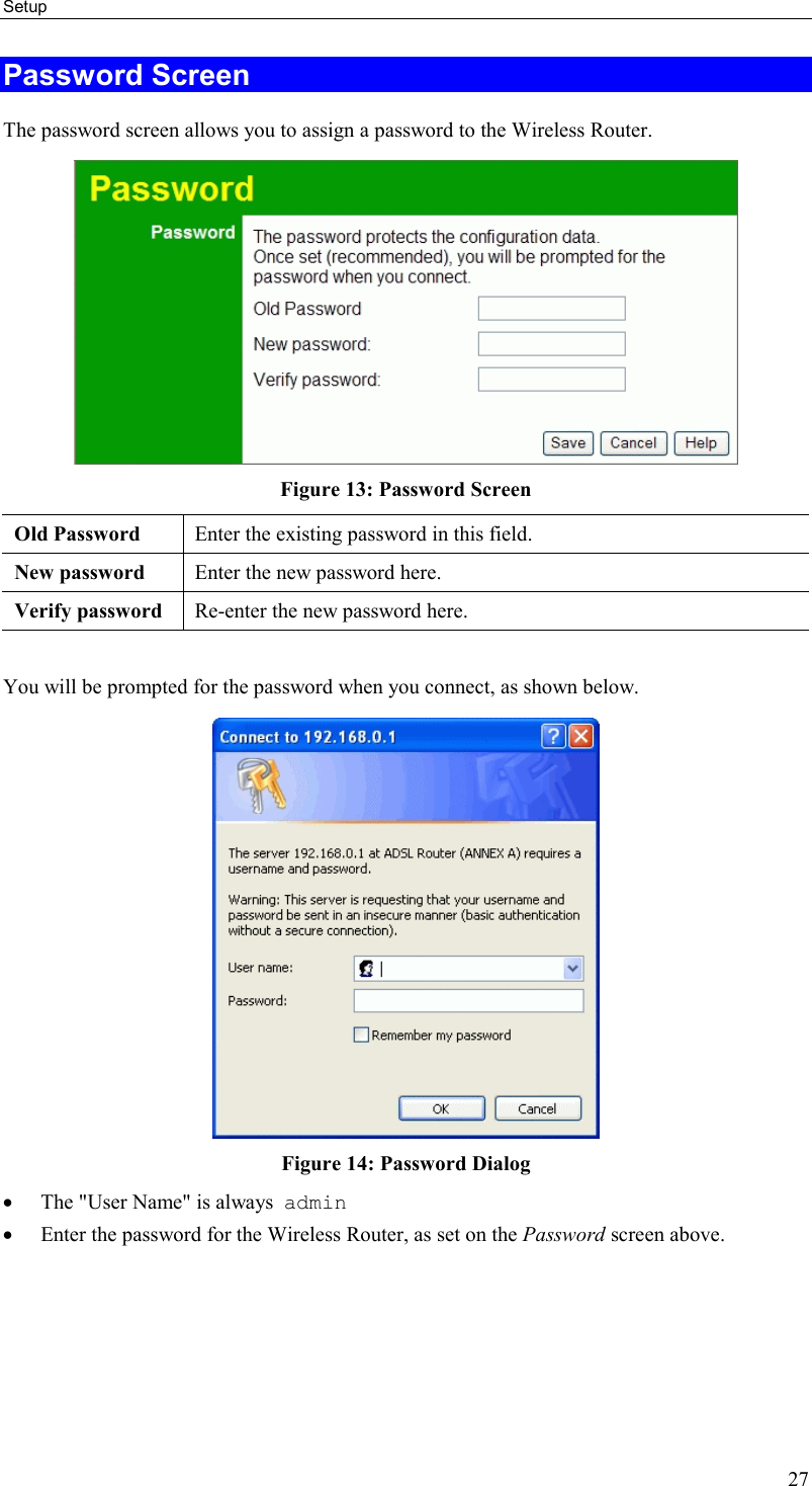 Setup 27 Password Screen The password screen allows you to assign a password to the Wireless Router.  Figure 13: Password Screen Old Password  Enter the existing password in this field. New password  Enter the new password here. Verify password  Re-enter the new password here.  You will be prompted for the password when you connect, as shown below.   Figure 14: Password Dialog •  The &quot;User Name&quot; is always  admin  •  Enter the password for the Wireless Router, as set on the Password screen above.   