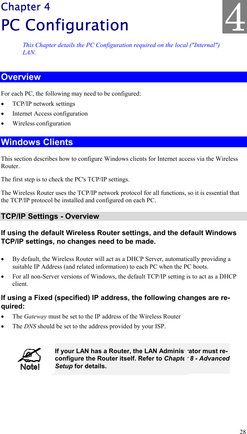 28 Chapter 4 PC Configuration This Chapter details the PC Configuration required on the local (&quot;Internal&quot;) LAN. Overview For each PC, the following may need to be configured: •  TCP/IP network settings •  Internet Access configuration •  Wireless configuration Windows Clients This section describes how to configure Windows clients for Internet access via the Wireless Router. The first step is to check the PC&apos;s TCP/IP settings.  The Wireless Router uses the TCP/IP network protocol for all functions, so it is essential that the TCP/IP protocol be installed and configured on each PC. TCP/IP Settings - Overview If using the default Wireless Router settings, and the default Windows TCP/IP settings, no changes need to be made.  •  By default, the Wireless Router will act as a DHCP Server, automatically providing a suitable IP Address (and related information) to each PC when the PC boots. •  For all non-Server versions of Windows, the default TCP/IP setting is to act as a DHCP client. If using a Fixed (specified) IP address, the following changes are re-quired: •  The Gateway must be set to the IP address of the Wireless Router •  The DNS should be set to the address provided by your ISP.   If your LAN has a Router, the LAN Administrator must re-configure the Router itself. Refer to Chapter 8 - Advanced Setup for details.  4 