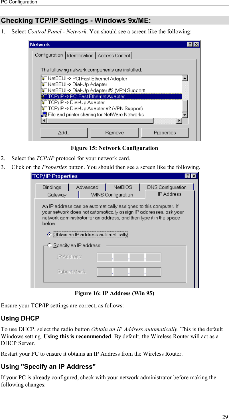 PC Configuration 29 Checking TCP/IP Settings - Windows 9x/ME: 1. Select Control Panel - Network. You should see a screen like the following:  Figure 15: Network Configuration 2. Select the TCP/IP protocol for your network card. 3.  Click on the Properties button. You should then see a screen like the following.  Figure 16: IP Address (Win 95) Ensure your TCP/IP settings are correct, as follows: Using DHCP To use DHCP, select the radio button Obtain an IP Address automatically. This is the default Windows setting. Using this is recommended. By default, the Wireless Router will act as a DHCP Server. Restart your PC to ensure it obtains an IP Address from the Wireless Router. Using &quot;Specify an IP Address&quot; If your PC is already configured, check with your network administrator before making the following changes: 