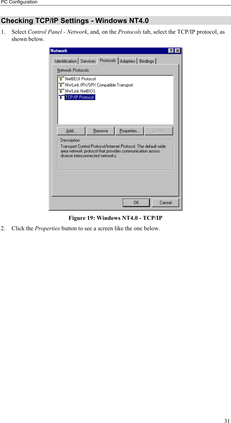 PC Configuration 31 Checking TCP/IP Settings - Windows NT4.0 1. Select Control Panel - Network, and, on the Protocols tab, select the TCP/IP protocol, as shown below.  Figure 19: Windows NT4.0 - TCP/IP 2. Click the Properties button to see a screen like the one below. 