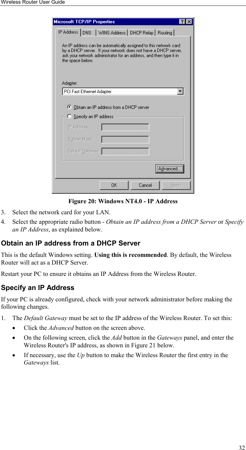 Wireless Router User Guide 32  Figure 20: Windows NT4.0 - IP Address 3.  Select the network card for your LAN. 4.  Select the appropriate radio button - Obtain an IP address from a DHCP Server or Specify an IP Address, as explained below. Obtain an IP address from a DHCP Server This is the default Windows setting. Using this is recommended. By default, the Wireless Router will act as a DHCP Server. Restart your PC to ensure it obtains an IP Address from the Wireless Router. Specify an IP Address If your PC is already configured, check with your network administrator before making the following changes. 1. The Default Gateway must be set to the IP address of the Wireless Router. To set this: •  Click the Advanced button on the screen above. •  On the following screen, click the Add button in the Gateways panel, and enter the Wireless Router&apos;s IP address, as shown in Figure 21 below. •  If necessary, use the Up button to make the Wireless Router the first entry in the Gateways list. 