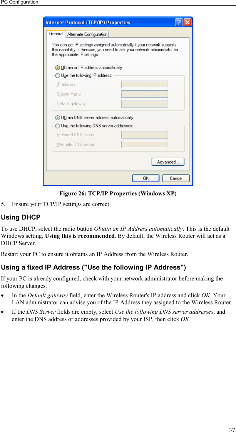 PC Configuration 37  Figure 26: TCP/IP Properties (Windows XP) 5.  Ensure your TCP/IP settings are correct. Using DHCP To use DHCP, select the radio button Obtain an IP Address automatically. This is the default Windows setting. Using this is recommended. By default, the Wireless Router will act as a DHCP Server. Restart your PC to ensure it obtains an IP Address from the Wireless Router. Using a fixed IP Address (&quot;Use the following IP Address&quot;) If your PC is already configured, check with your network administrator before making the following changes. •  In the Default gateway field, enter the Wireless Router&apos;s IP address and click OK. Your LAN administrator can advise you of the IP Address they assigned to the Wireless Router. •  If the DNS Server fields are empty, select Use the following DNS server addresses, and enter the DNS address or addresses provided by your ISP, then click OK.  