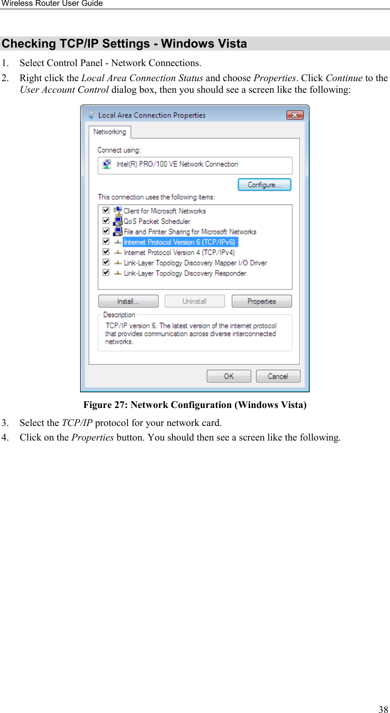 Wireless Router User Guide 38 Checking TCP/IP Settings - Windows Vista 1.  Select Control Panel - Network Connections. 2.  Right click the Local Area Connection Status and choose Properties. Click Continue to the User Account Control dialog box, then you should see a screen like the following:  Figure 27: Network Configuration (Windows Vista) 3. Select the TCP/IP protocol for your network card. 4.  Click on the Properties button. You should then see a screen like the following. 