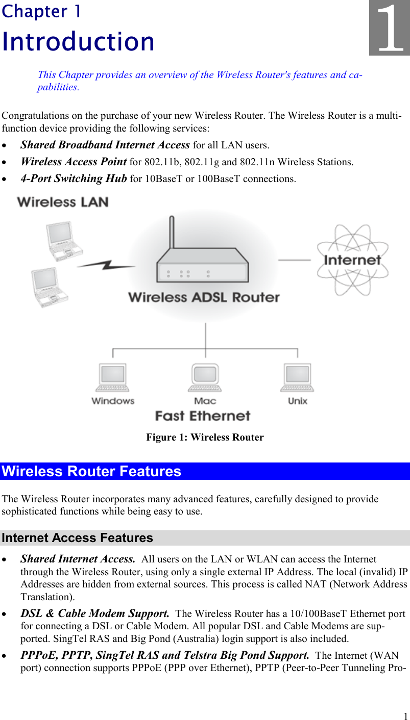  1 Chapter 1 Introduction This Chapter provides an overview of the Wireless Router&apos;s features and ca-pabilities. Congratulations on the purchase of your new Wireless Router. The Wireless Router is a multi-function device providing the following services: •  Shared Broadband Internet Access for all LAN users. •  Wireless Access Point for 802.11b, 802.11g and 802.11n Wireless Stations. •  4-Port Switching Hub for 10BaseT or 100BaseT connections.  Figure 1: Wireless Router Wireless Router Features The Wireless Router incorporates many advanced features, carefully designed to provide sophisticated functions while being easy to use. Internet Access Features •  Shared Internet Access.  All users on the LAN or WLAN can access the Internet through the Wireless Router, using only a single external IP Address. The local (invalid) IP Addresses are hidden from external sources. This process is called NAT (Network Address Translation). •  DSL &amp; Cable Modem Support.  The Wireless Router has a 10/100BaseT Ethernet port for connecting a DSL or Cable Modem. All popular DSL and Cable Modems are sup-ported. SingTel RAS and Big Pond (Australia) login support is also included. •  PPPoE, PPTP, SingTel RAS and Telstra Big Pond Support.  The Internet (WAN port) connection supports PPPoE (PPP over Ethernet), PPTP (Peer-to-Peer Tunneling Pro-1 
