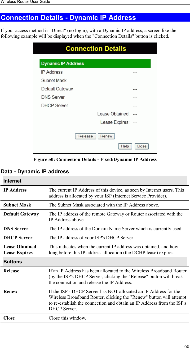 Wireless Router User Guide 60 Connection Details - Dynamic IP Address If your access method is &quot;Direct&quot; (no login), with a Dynamic IP address, a screen like the following example will be displayed when the &quot;Connection Details&quot; button is clicked.  Figure 50: Connection Details - Fixed/Dynamic IP Address Data - Dynamic IP address Internet IP Address  The current IP Address of this device, as seen by Internet users. This address is allocated by your ISP (Internet Service Provider). Subnet Mask  The Subnet Mask associated with the IP Address above. Default Gateway  The IP address of the remote Gateway or Router associated with the IP Address above. DNS Server  The IP address of the Domain Name Server which is currently used. DHCP Server  The IP address of your ISP&apos;s DHCP Server. Lease Obtained Lease Expires This indicates when the current IP address was obtained, and how long before this IP address allocation (the DCHP lease) expires. Buttons Release  If an IP Address has been allocated to the Wireless Broadband Router (by the ISP&apos;s DHCP Server, clicking the &quot;Release&quot; button will break the connection and release the IP Address. Renew  If the ISP&apos;s DHCP Server has NOT allocated an IP Address for the Wireless Broadband Router, clicking the &quot;Renew&quot; button will attempt to re-establish the connection and obtain an IP Address from the ISP&apos;s DHCP Server. Close  Close this window.   