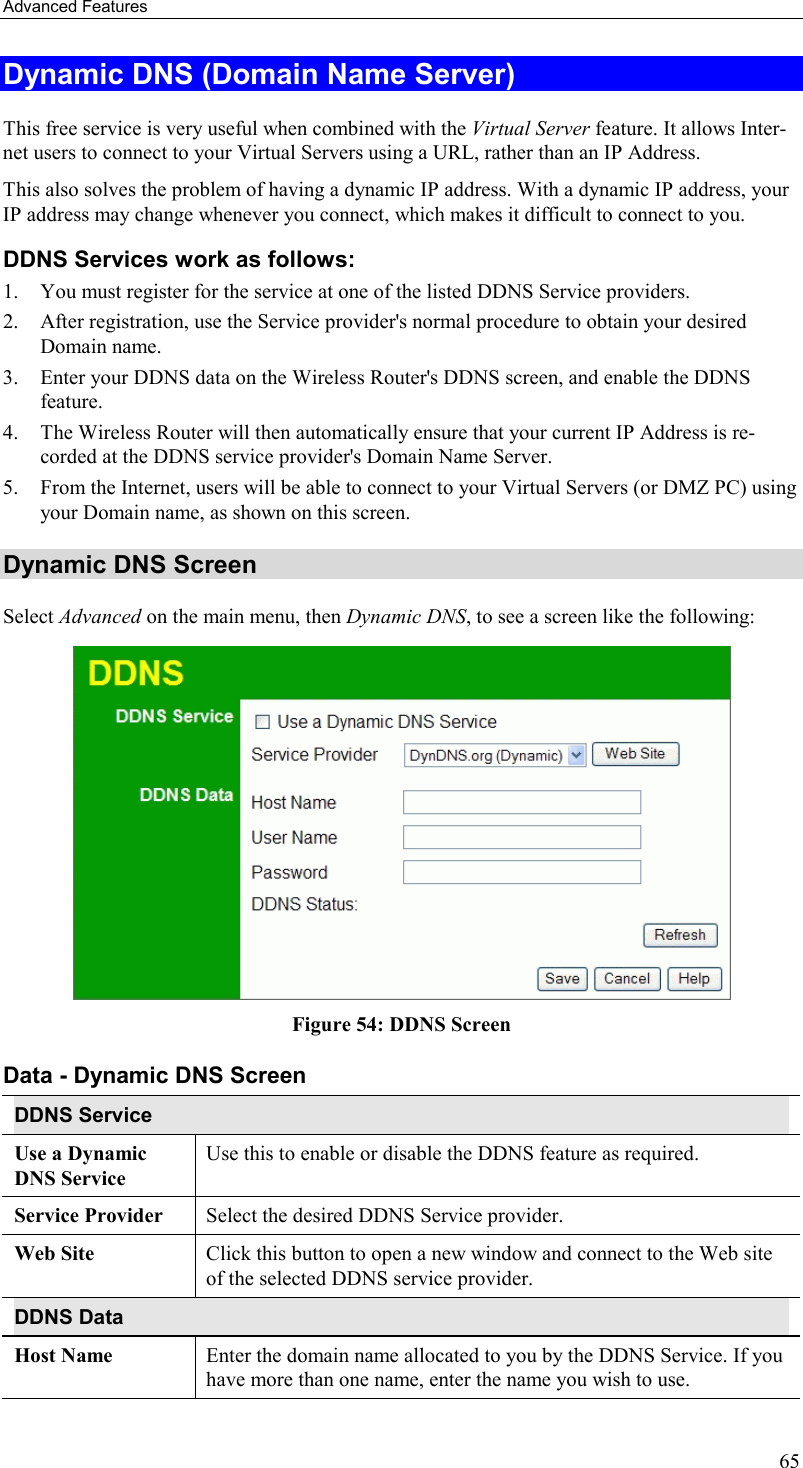 Advanced Features 65 Dynamic DNS (Domain Name Server) This free service is very useful when combined with the Virtual Server feature. It allows Inter-net users to connect to your Virtual Servers using a URL, rather than an IP Address. This also solves the problem of having a dynamic IP address. With a dynamic IP address, your IP address may change whenever you connect, which makes it difficult to connect to you. DDNS Services work as follows: 1.  You must register for the service at one of the listed DDNS Service providers. 2.  After registration, use the Service provider&apos;s normal procedure to obtain your desired Domain name. 3.  Enter your DDNS data on the Wireless Router&apos;s DDNS screen, and enable the DDNS feature. 4.  The Wireless Router will then automatically ensure that your current IP Address is re-corded at the DDNS service provider&apos;s Domain Name Server. 5.  From the Internet, users will be able to connect to your Virtual Servers (or DMZ PC) using your Domain name, as shown on this screen. Dynamic DNS Screen Select Advanced on the main menu, then Dynamic DNS, to see a screen like the following:  Figure 54: DDNS Screen Data - Dynamic DNS Screen DDNS Service Use a Dynamic DNS Service Use this to enable or disable the DDNS feature as required. Service Provider  Select the desired DDNS Service provider. Web Site  Click this button to open a new window and connect to the Web site of the selected DDNS service provider. DDNS Data Host Name  Enter the domain name allocated to you by the DDNS Service. If you have more than one name, enter the name you wish to use. 