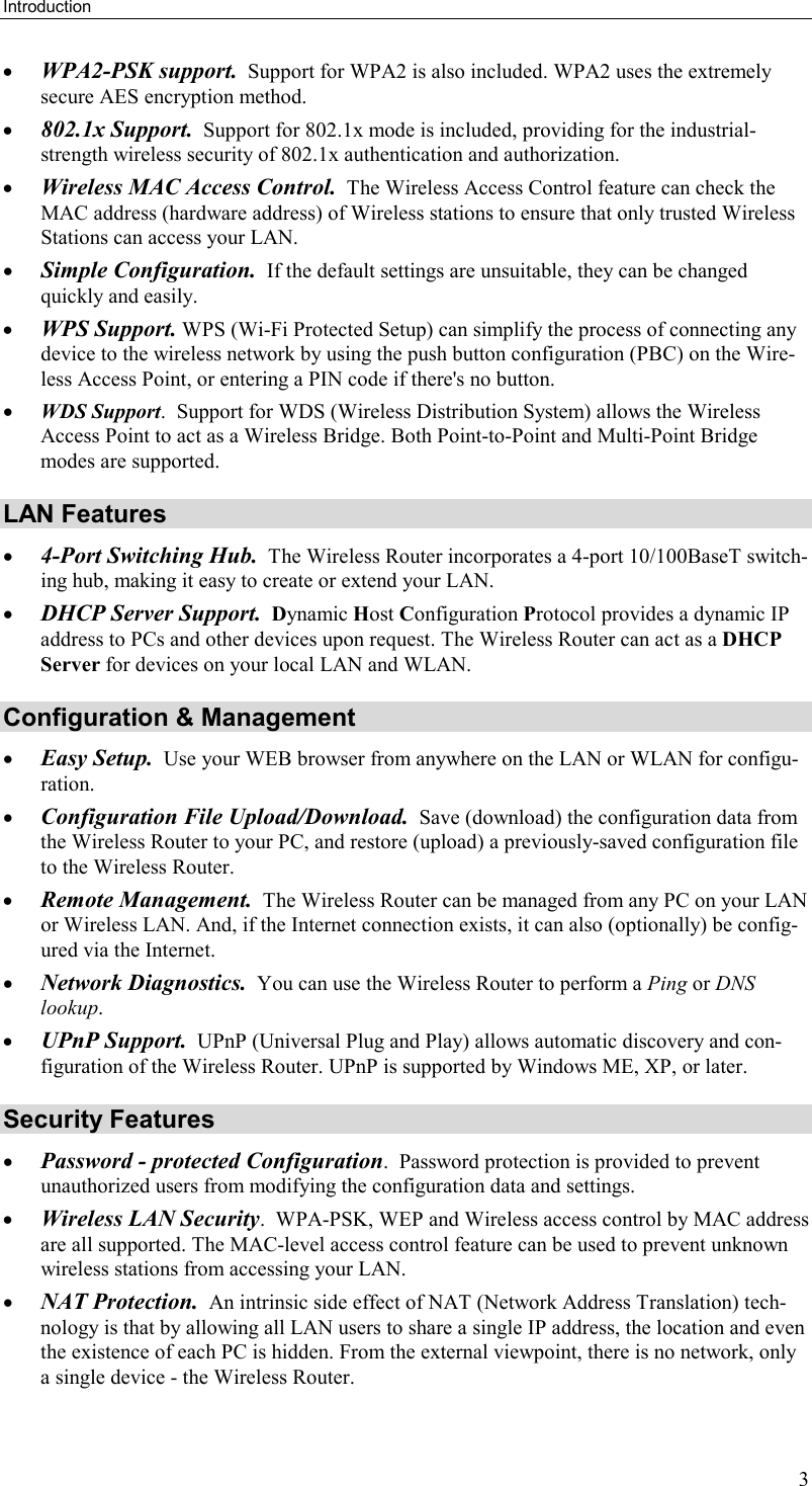 Introduction 3 •  WPA2-PSK support.  Support for WPA2 is also included. WPA2 uses the extremely secure AES encryption method. •  802.1x Support.  Support for 802.1x mode is included, providing for the industrial-strength wireless security of 802.1x authentication and authorization. •  Wireless MAC Access Control.  The Wireless Access Control feature can check the MAC address (hardware address) of Wireless stations to ensure that only trusted Wireless Stations can access your LAN. •  Simple Configuration.  If the default settings are unsuitable, they can be changed quickly and easily. •  WPS Support. WPS (Wi-Fi Protected Setup) can simplify the process of connecting any device to the wireless network by using the push button configuration (PBC) on the Wire-less Access Point, or entering a PIN code if there&apos;s no button. •  WDS Support.  Support for WDS (Wireless Distribution System) allows the Wireless Access Point to act as a Wireless Bridge. Both Point-to-Point and Multi-Point Bridge modes are supported. LAN Features •  4-Port Switching Hub.  The Wireless Router incorporates a 4-port 10/100BaseT switch-ing hub, making it easy to create or extend your LAN. •  DHCP Server Support.  Dynamic Host Configuration Protocol provides a dynamic IP address to PCs and other devices upon request. The Wireless Router can act as a DHCP Server for devices on your local LAN and WLAN. Configuration &amp; Management •  Easy Setup.  Use your WEB browser from anywhere on the LAN or WLAN for configu-ration. •  Configuration File Upload/Download.  Save (download) the configuration data from the Wireless Router to your PC, and restore (upload) a previously-saved configuration file to the Wireless Router. •  Remote Management.  The Wireless Router can be managed from any PC on your LAN or Wireless LAN. And, if the Internet connection exists, it can also (optionally) be config-ured via the Internet. •  Network Diagnostics.  You can use the Wireless Router to perform a Ping or DNS lookup. •  UPnP Support.  UPnP (Universal Plug and Play) allows automatic discovery and con-figuration of the Wireless Router. UPnP is supported by Windows ME, XP, or later. Security Features •  Password - protected Configuration.  Password protection is provided to prevent unauthorized users from modifying the configuration data and settings. •  Wireless LAN Security.  WPA-PSK, WEP and Wireless access control by MAC address are all supported. The MAC-level access control feature can be used to prevent unknown wireless stations from accessing your LAN. •  NAT Protection.  An intrinsic side effect of NAT (Network Address Translation) tech-nology is that by allowing all LAN users to share a single IP address, the location and even the existence of each PC is hidden. From the external viewpoint, there is no network, only a single device - the Wireless Router. 